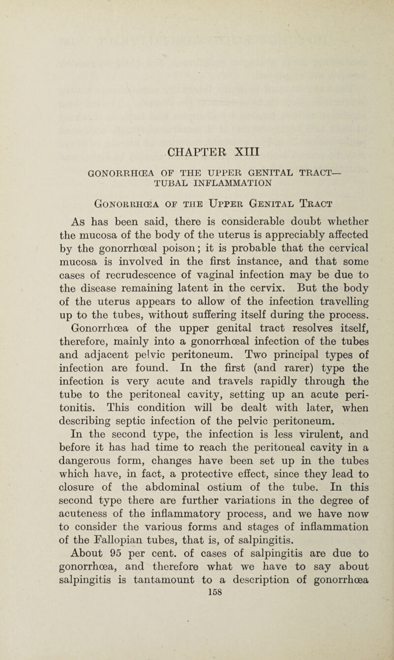 CHAPTER XIII GONORRHOEA OF THE UPPER GENITAL TRACT- TUBAL INFLAMMATION Gonorrhoea of the Upper Genital Tract As has been said, there is considerable doubt whether the mucosa of the body of the uterus is appreciably affected by the gonorrhoeal poison; it is probable that the cervical mucosa is involved in the first instance, and that some cases of recrudescence of vaginal infection may be due to the disease remaining latent in the cervix. But the body of the uterus appears to allow of the infection travelling up to the tubes, without suffering itself during the process. Gonorrhoea of the upper genital tract resolves itself, therefore, mainly into a gonorrhoeal infection of the tubes and adjacent pelvic peritoneum. Two principal types of infection are found. In the first (and rarer) type the infection is very acute and travels rapidly through the tube to the peritoneal cavity, setting up an acute peri¬ tonitis. This condition will be dealt with later, when describing septic infection of the pelvic peritoneum. In the second type, the infection is less virulent, and before it has had time to reach the peritoneal cavity in a dangerous form, changes have been set up in the tubes which have, in fact, a protective effect, since they lead to closure of the abdominal ostium of the tube. In this second type there are further variations in the degree of acuteness of the inflammatory process, and we have now to consider the various forms and stages of inflammation of the Fallopian tubes, that is, of salpingitis. About 95 per cent, of cases of salpingitis are due to gonorrhoea, and therefore what we have to say about salpingitis is tantamount to a description of gonorrhoea