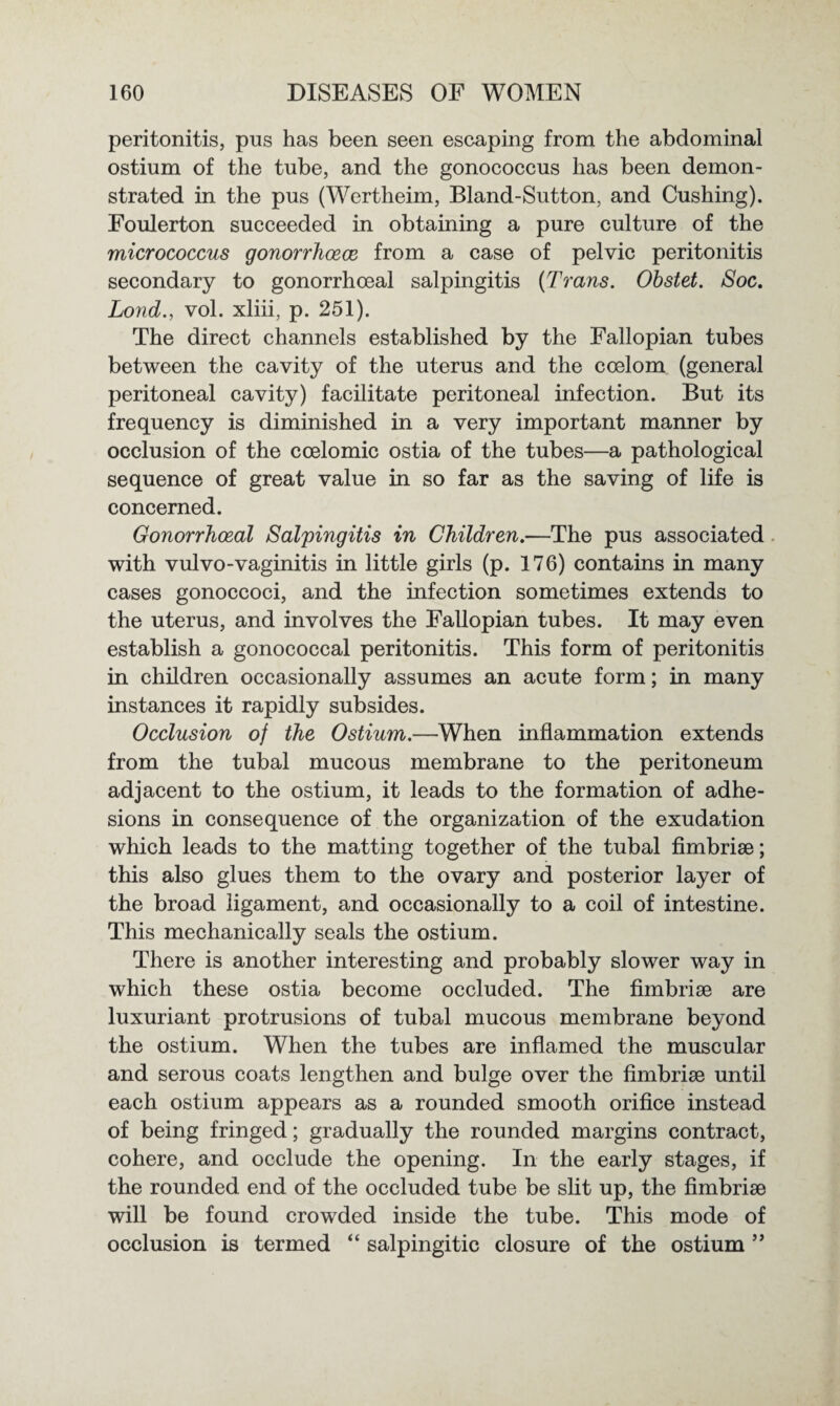 peritonitis, pus has been seen escaping from the abdominal ostium of the tube, and the gonococcus has been demon¬ strated in the pus (Wertheim, Bland-Sutton, and Cushing). Foulerton succeeded in obtaining a pure culture of the micrococcus gonorrhoece from a case of pelvic peritonitis secondary to gonorrhoeal salpingitis (Trans. Obstet. Soc. Lond., vol. xliii, p. 251). The direct channels established by the Fallopian tubes between the cavity of the uterus and the coelom (general peritoneal cavity) facilitate peritoneal infection. But its frequency is diminished in a very important manner by occlusion of the coelomic ostia of the tubes—a pathological sequence of great value in so far as the saving of life is concerned. Gonorrhoeal Salpingitis in Children.—The pus associated with vulvo-vaginitis in little girls (p. 176) contains in many cases gonoccoci, and the infection sometimes extends to the uterus, and involves the Fallopian tubes. It may even establish a gonococcal peritonitis. This form of peritonitis in children occasionally assumes an acute form; in many instances it rapidly subsides. Occlusion of the Ostium.—When inflammation extends from the tubal mucous membrane to the peritoneum adjacent to the ostium, it leads to the formation of adhe¬ sions in consequence of the organization of the exudation which leads to the matting together of the tubal fimbrise; this also glues them to the ovary and posterior layer of the broad ligament, and occasionally to a coil of intestine. This mechanically seals the ostium. There is another interesting and probably slower way in which these ostia become occluded. The fimbriae are luxuriant protrusions of tubal mucous membrane beyond the ostium. When the tubes are inflamed the muscular and serous coats lengthen and bulge over the fimbriae until each ostium appears as a rounded smooth orifice instead of being fringed; gradually the rounded margins contract, cohere, and occlude the opening. In the early stages, if the rounded end of the occluded tube be slit up, the fimbriae will be found crowded inside the tube. This mode of occlusion is termed “ salpingitic closure of the ostium ”