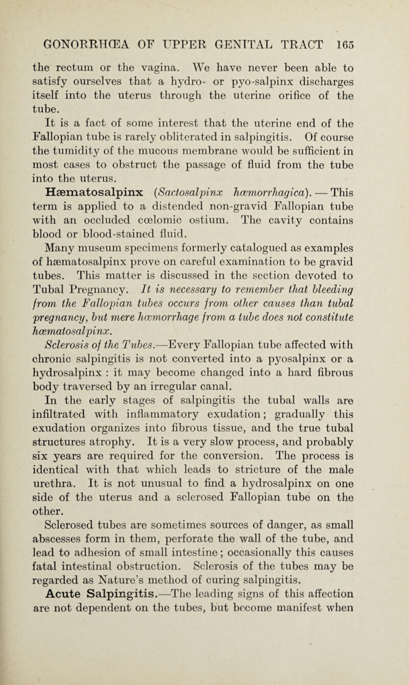 the rectum or the vagina. We have never been able to satisfy ourselves that a hydro- or pyo-salpinx discharges itself into the uterus through the uterine orifice of the tube. It is a fact of some interest that the uterine end of the Fallopian tube is rarely obliterated in salpingitis. Of course the tumidity of the mucous membrane would be sufficient in most cases to obstruct the passage of fluid from the tube into the uterus. Haematosalpinx (Sactosalpinx Jicemorrhagica). — This term is applied to a distended non-gravid Fallopian tube with an occluded coelomic ostium. The cavity contains blood or blood-stained fluid. Many museum specimens formerly catalogued as examples of haematosalpinx prove on careful examination to be gravid tubes. This matter is discussed in the section devoted to Tubal Pregnancy. It is necessary to remember that bleeding from the Fallopian tubes occurs from other causes than tubal pregnancy, but mere haemorrhage from a tube does not constitute haematosalpinx. Sclerosis of the Tubes.—Every Fallopian tube affected with chronic salpingitis is not converted into a pyosalpinx or a hydrosalpinx : it may become changed into a hard fibrous body traversed by an irregular canal. In the early stages of salpingitis the tubal walls are infiltrated with inflammatory exudation; gradually this exudation organizes into fibrous tissue, and the true tubal structures atrophy. It is a very slow process, and probably six years are required for the conversion. The process is identical with that which leads to stricture of the male urethra. It is not unusual to find a hydrosalpinx on one side of the uterus and a sclerosed Fallopian tube on the other. Sclerosed tubes are sometimes sources of danger, as small abscesses form in them, perforate the wall of the tube, and lead to adhesion of small intestine; occasionally this causes fatal intestinal obstruction. Sclerosis of the tubes may be regarded as Nature’s method of curing salpingitis. Acute Salpingitis.—The leading signs of this affection are not dependent on the tubes, but become manifest when