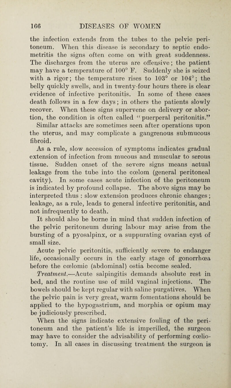 the infection extends from the tubes to the pelvic peri¬ toneum. When this disease is secondary to septic endo¬ metritis the signs often come on with great suddenness. The discharges from the uterus are offensive; the patient may have a temperature of 100° F. Suddenly she is seized with a rigor; the temperature rises to 103° or 104°; the belly quickly swells, and in twenty-four hours there is clear evidence of infective peritonitis. In some of these cases death follows in a few days; in others the patients slowly recover. When these signs supervene on delivery or abor¬ tion, the condition is often called “ puerperal peritonitis.” Similar attacks are sometimes seen after operations upon the uterus, and may complicate a gangrenous submucous fibroid. As a rule, slow accession of symptoms indicates gradual extension of infection from mucous and muscular to serous tissue. Sudden onset of the severe signs means actual leakage from the tube into the coelom (general peritoneal cavity). In some cases acute infection of the peritoneum is indicated by profound collapse. The above signs may be interpreted thus : slow extension produces chronic changes; leakage, as a rule, leads to general infective peritonitis, and not infrequently to death. It should also be borne in mind that sudden infection of the pelvic peritoneum during labour may arise from the bursting of a pyosalpinx, or a suppurating ovarian cyst of small size. Acute pelvic peritonitis, sufficiently severe to endanger life, occasionally occurs in the early stage of gonorrhoea before the coelomic (abdominal) ostia become sealed. Treatment.—Acute salpingitis demands absolute rest in bed, and the routine use of mild vaginal injections. The bowels should be kept regular with saline purgatives. When the pelvic pain is very great, warm fomentations should be applied to the hypogastrium, and morphia or opium may be judiciously prescribed. When the signs indicate extensive fouling of the peri¬ toneum and the patient’s life is imperilled, the surgeon may have to consider the advisability of performing coelio- tomy. In all cases in discussing treatment the surgeon is