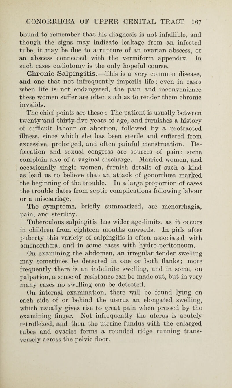 bound to remember that his diagnosis is not infallible, and though the signs may indicate leakage from an infected tube, it may be due to a rupture of an ovarian abscess, or an abscess connected with the vermiform appendix. In such cases coeliotomy is the only hopeful course. Chronic Salpingitis.—This is a very common disease, and one that not infrequently imperils life; even in cases when life is not endangered, the pain and inconvenience these women suffer are often such as to render them chronic invalids. The chief points are these : The patient is usually between twenty*and thirty-five years of age, and furnishes a history of difficult labour or abortion, followed by a protracted illness, since which she has been sterile and suffered from excessive, prolonged, and often painful menstruation. De¬ fecation and sexual congress are sources of pain; some complain also of a vaginal discharge. Married women, and occasionally single women, furnish details of such a kind as lead us to believe that an attack of gonorrhoea marked the beginning of the trouble. In a large proportion of cases the trouble dates from septic complications following labour or a miscarriage. The symptoms, briefly summarized, are menorrhagia, pain, and sterility. Tuberculous salpingitis has wider age-limits, as it occurs in children from eighteen months onwards. In girls after puberty this variety of salpingitis is often associated with amenorrhoea, and in some cases with hydro-peritoneum. On examining the abdomen, an irregular tender swelling may sometimes be detected in one or both flanks; more frequently there is an indefinite swelling, and in some, on palpation, a sense of resistance can be made out, but in very many cases no swelling can be detected. On internal examination, there will be found lying on each side of or behind the uterus an elongated swelling, which usually gives rise to great pain when pressed by the examining finger. Not infrequently the uterus is acutely retroflexed, and then the uterine fundus with the enlarged tubes and ovaries forms a rounded ridge running trans¬ versely across the pelvic floor.
