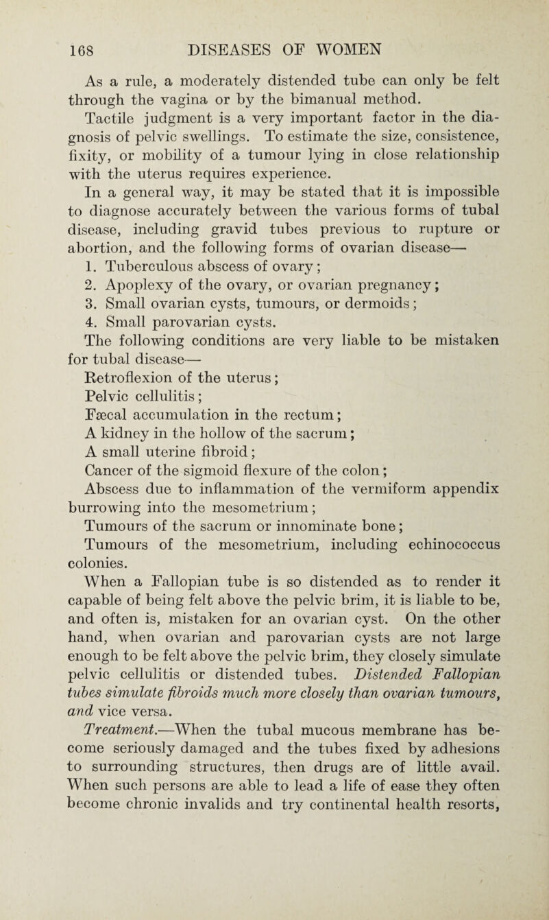 As a rule, a moderately distended tube can only be felt through the vagina or by the bimanual method. Tactile judgment is a very important factor in the dia¬ gnosis of pelvic swellings. To estimate the size, consistence, fixity, or mobility of a tumour lying in close relationship with the uterus requires experience. In a general way, it may be stated that it is impossible to diagnose accurately between the various forms of tubal disease, including gravid tubes previous to rupture or abortion, and the following forms of ovarian disease— 1. Tuberculous abscess of ovary; 2. Apoplexy of the ovary, or ovarian pregnancy; 3. Small ovarian cysts, tumours, or dermoids; 4. Small parovarian cysts. The following conditions are very liable to be mistaken for tubal disease— Retroflexion of the uterus; Pelvic cellulitis; Fsecal accumulation in the rectum; A kidney in the hollow of the sacrum; A small uterine fibroid; Cancer of the sigmoid flexure of the colon; Abscess due to inflammation of the vermiform appendix burrowing into the mesometrium; Tumours of the sacrum or innominate bone; Tumours of the mesometrium, including echinococcus colonies. When a Fallopian tube is so distended as to render it capable of being felt above the pelvic brim, it is liable to be, and often is, mistaken for an ovarian cyst. On the other hand, when ovarian and parovarian cysts are not large enough to be felt above the pelvic brim, they closely simulate pelvic cellulitis or distended tubes. Distended Fallopian tubes simulate fibroids much more closely than ovarian tumours, and vice versa. Treatment.—When the tubal mucous membrane has be¬ come seriously damaged and the tubes fixed by adhesions to surrounding structures, then drugs are of little avail. When such persons are able to lead a life of ease they often become chronic invalids and try continental health resorts,