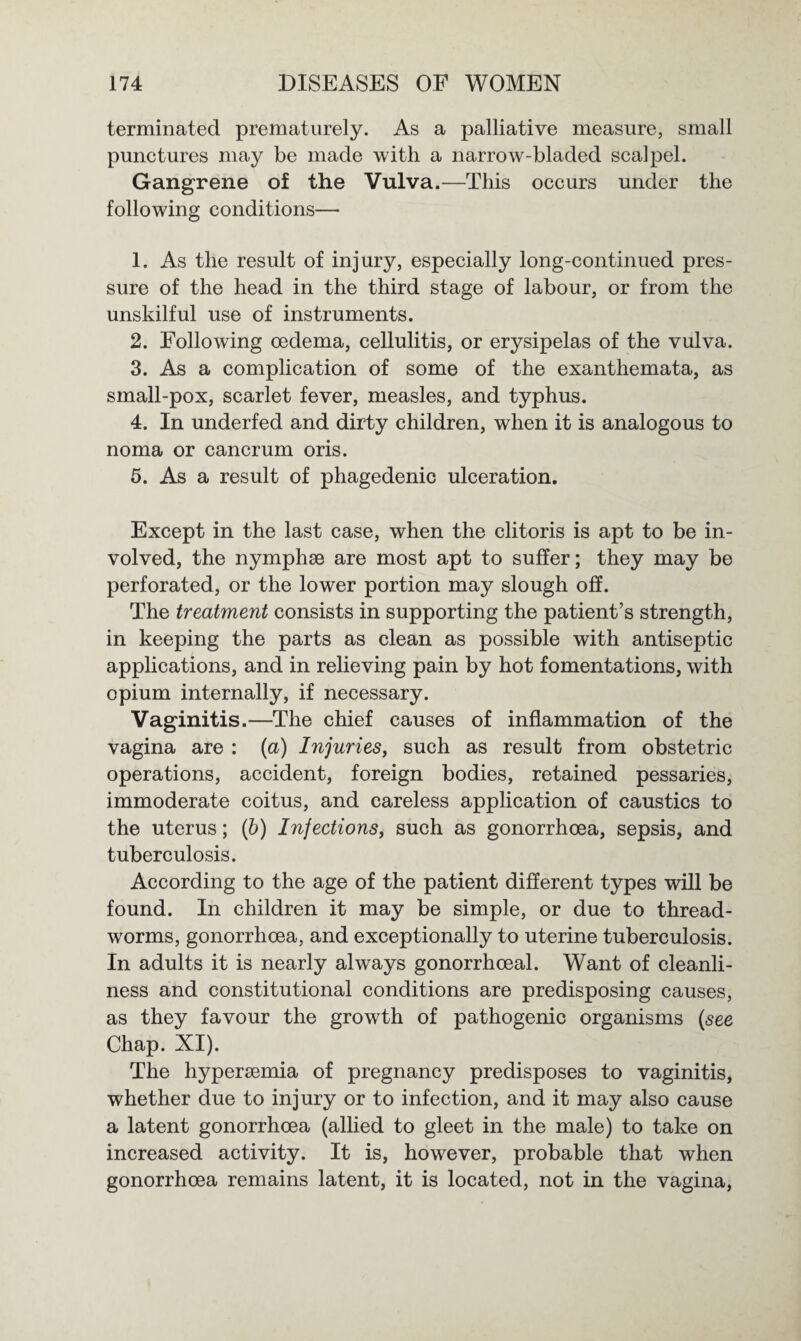 terminated prematurely. As a palliative measure, small punctures may be made with a narrow-bladed scalpel. Gangrene of the Vulva.—This occurs under the following conditions— 1. As the result of injury, especially long-continued pres¬ sure of the head in the third stage of labour, or from the unskilful use of instruments. 2. Following oedema, cellulitis, or erysipelas of the vulva. 3. As a complication of some of the exanthemata, as small-pox, scarlet fever, measles, and typhus. 4. In underfed and dirty children, when it is analogous to noma or cancrum oris. 5. As a result of phagedenic ulceration. Except in the last case, when the clitoris is apt to be in¬ volved, the nymphae are most apt to suffer; they may be perforated, or the lower portion may slough off. The treatment consists in supporting the patient’s strength, in keeping the parts as clean as possible with antiseptic applications, and in relieving pain by hot fomentations, with opium internally, if necessary. Vaginitis.—The chief causes of inflammation of the vagina are : (a) Injuries, such as result from obstetric operations, accident, foreign bodies, retained pessaries, immoderate coitus, and careless application of caustics to the uterus; (b) Injections, such as gonorrhoea, sepsis, and tuberculosis. According to the age of the patient different types will be found. In children it may be simple, or due to thread¬ worms, gonorrhoea, and exceptionally to uterine tuberculosis. In adults it is nearly always gonorrhoeal. Want of cleanli¬ ness and constitutional conditions are predisposing causes, as they favour the growth of pathogenic organisms (see Chap. XI). The hyperaemia of pregnancy predisposes to vaginitis, whether due to injury or to infection, and it may also cause a latent gonorrhoea (allied to gleet in the male) to take on increased activity. It is, however, probable that when gonorrhoea remains latent, it is located, not in the vagina,