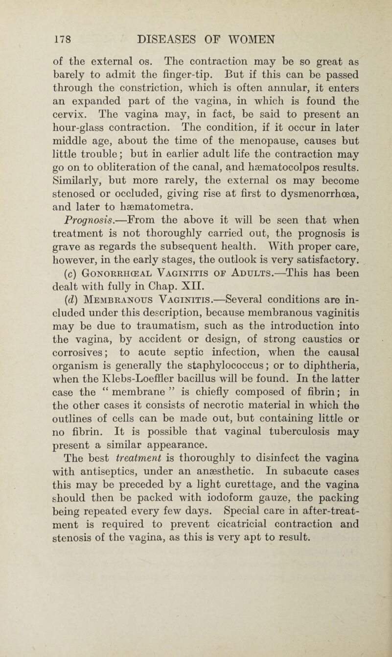 of the external os. The contraction may be so great as barely to admit the finger-tip. But if this can be passed through the constriction, which is often annular, it enters an expanded part of the vagina, in which is found the cervix. The vagina may, in fact, be said to present an hour-glass contraction. The condition, if it occur in later middle age, about the time of the menopause, causes but little trouble; but in earlier adult life the contraction may go on to obliteration of the canal, and hsematocolpos results. Similarly, but more rarely, the external os may become stenosed or occluded, giving rise at first to dysmenorrhcea, and later to hsematometra. Prognosis.—From the above it will be seen that when treatment is not thoroughly carried out, the prognosis is grave as regards the subsequent health. With proper care, however, in the early stages, the outlook is very satisfactory. (c) Gonorrhceal Vaginitis of Adults.—This has been dealt with fully in Chap. XII. (d) Membranous Vaginitis.—Several conditions are in¬ cluded under this description, because membranous vaginitis may be due to traumatism, such as the introduction into the vagina, by accident or design, of strong caustics or corrosives; to acute septic infection, when the causal organism is generally the staphylococcus; or to diphtheria, when the Ivlebs-Loeffier bacillus will be found. In the latter case the “membrane” is chiefly composed of fibrin; in the other cases it consists of necrotic material in which the outlines of cells can be made out, but containing little or no fibrin. It is possible that vaginal tuberculosis may present a similar appearance. The best treatment is thoroughly to disinfect the vagina with antiseptics, under an ansesthetic. In subacute cases this may be preceded by a light curettage, and the vagina should then be packed with iodoform gauze, the packing being repeated every few days. Special care in after-treat¬ ment is required to prevent cicatricial contraction and stenosis of the vagina, as this is very apt to result.
