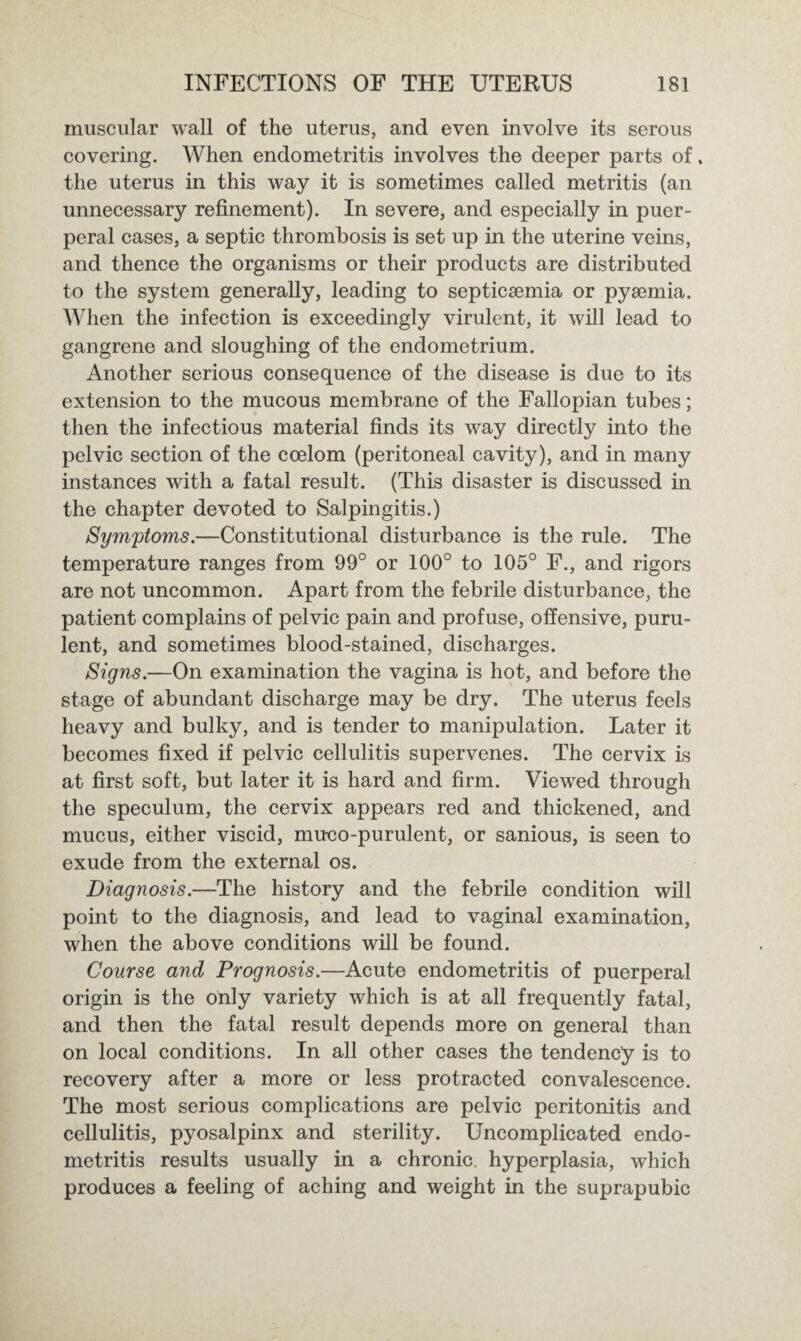muscular wall of the uterus, and even involve its serous covering. When endometritis involves the deeper parts of * the uterus in this way it is sometimes called metritis (an unnecessary refinement). In severe, and especially in puer¬ peral cases, a septic thrombosis is set up in the uterine veins, and thence the organisms or their products are distributed to the system generally, leading to septicaemia or pyaemia. When the infection is exceedingly virulent, it will lead to gangrene and sloughing of the endometrium. Another serious consequence of the disease is due to its extension to the mucous membrane of the Fallopian tubes; then the infectious material finds its way directly into the pelvic section of the coelom (peritoneal cavity), and in many instances with a fatal result. (This disaster is discussed in the chapter devoted to Salpingitis.) Symptoms.—Constitutional disturbance is the rule. The temperature ranges from 99° or 100° to 105° F., and rigors are not uncommon. Apart from the febrile disturbance, the patient complains of pelvic pain and profuse, offensive, puru¬ lent, and sometimes blood-stained, discharges. Signs.—On examination the vagina is hot, and before the stage of abundant discharge may be dry. The uterus feels heavy and bulky, and is tender to manipulation. Later it becomes fixed if pelvic cellulitis supervenes. The cervix is at first soft, but later it is hard and firm. Viewed through the speculum, the cervix appears red and thickened, and mucus, either viscid, muco-purulent, or sanious, is seen to exude from the external os. Diagnosis.—The history and the febrile condition will point to the diagnosis, and lead to vaginal examination, when the above conditions will be found. Course and Prognosis.—Acute endometritis of puerperal origin is the only variety which is at all frequently fatal, and then the fatal result depends more on general than on local conditions. In all other cases the tendency is to recovery after a more or less protracted convalescence. The most serious complications are pelvic peritonitis and cellulitis, pyosalpinx and sterility. Uncomplicated endo¬ metritis results usually in a chronic hyperplasia, which produces a feeling of aching and weight in the suprapubic