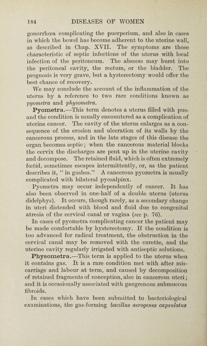 gonorrhoea complicating the puerperium, and also in cases in which the bowel has become adherent to the uterine wall, as described in Chap. XVII. The symptoms are those characteristic of septic infections of the uterus with local infection of the peritoneum. The abscess may burst into the peritoneal cavity, the rectum, or the bladder. The prognosis is very grave, but a hysterectomy would offer the best chance of recovery. We may conclude the account of the inflammation of the uterus by a reference to two rare conditions known as pyometra and physometra. Pyometra.—This term denotes a uterus filled with pus> and the condition is usually encountered as a complication of uterine cancer. The cavity of the uterus enlarges as a con¬ sequence of the erosion and ulceration of its walls by the cancerous process, and in the late stages of this disease the organ becomes septic; when the cancerous material blocks the cervix the discharges are pent up in the uterine cavity and decompose. The retained fluid, which is often extremely foetid, sometimes escapes intermittently, or, as the patient describes it, “ in gushes.” A cancerous pyometra is usually complicated with bilateral pyosalpinx. Pyometra may occur independently of cancer. It has also been observed in one-half of a double uterus (uterus didelphys). It occurs, though rarely, as a secondary change in uteri distended with blood and fluid due to congenital atresia of the cervical canal or vagina {see p. 76). In cases of pyometra complicating cancer the patient may be made comfortable by hysterectomy. If the condition is too advanced for radical treatment, the obstruction in the cervical canal may be removed with the curette, and the uterine cavity regularly irrigated with antiseptic solutions. Physometra.—This term is applied to the uterus when it contains gas. It is a rare condition met with after mis¬ carriage and labour at term, and caused by decomposition of retained fragments of conception, also in cancerous uteri; and it is occasionally associated with gangrenous submucous fibroids. In cases which have been submitted to bacteriological examinations, the gas-forming bacillus aerogenes capsulatus