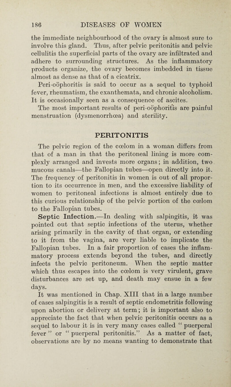 the immediate neighbourhood of the ovary is almost sure to involve this gland. Thus, after pelvic peritonitis and pelvic cellulitis the superficial parts of the ovary are infiltrated and adhere to surrounding structures. As the inflammatory products organize, the ovary becomes imbedded in tissue almost as dense as that of a cicatrix. Peri-oophoritis is said to occur as a sequel to typhoid fever, rheumatism, the exanthemata, and chronic alcoholism. It is occasionally seen as a consequence of ascites. The most important results of peri-oophoritis are painful menstruation (dysmenorrhoea) and sterility. PERITONITIS The pelvic region of the coelom in a woman differs from that of a man in that the peritoneal lining is more com¬ plexly arranged and invests more organs; in addition, two mucous canals—the Fallopian tubes—open directly into it. The frequency of peritonitis in women is out of all propor¬ tion to its occurrence in men, and the excessive liability of women to peritoneal infections is almost entirely due to this curious relationship of the pelvic portion of the coelom to the Fallopian tubes. Septic Infection.—In dealing with salpingitis, it was pointed out that septic infections of the uterus, whether arising primarily in the cavity of that organ, or extending to it from the vagina, are very liable to implicate the Fallopian tubes. In a fair proportion of cases the inflam¬ matory process extends beyond the tubes, and directly infects the pelvic peritoneum. When the septic matter which thus escapes into the coelom is very virulent, grave disturbances are set up, and death may ensue in a few days. It was mentioned in Chap. XIII that in a large number of cases salpingitis is a result of septic endometritis following upon abortion or delivery at term; it is important also to appreciate the fact that when pelvic peritonitis occurs as a sequel to labour it is in very many cases called “ puerperal fever ” or “ puerperal peritonitis.” As a matter of fact, observations are by no means wanting to demonstrate that