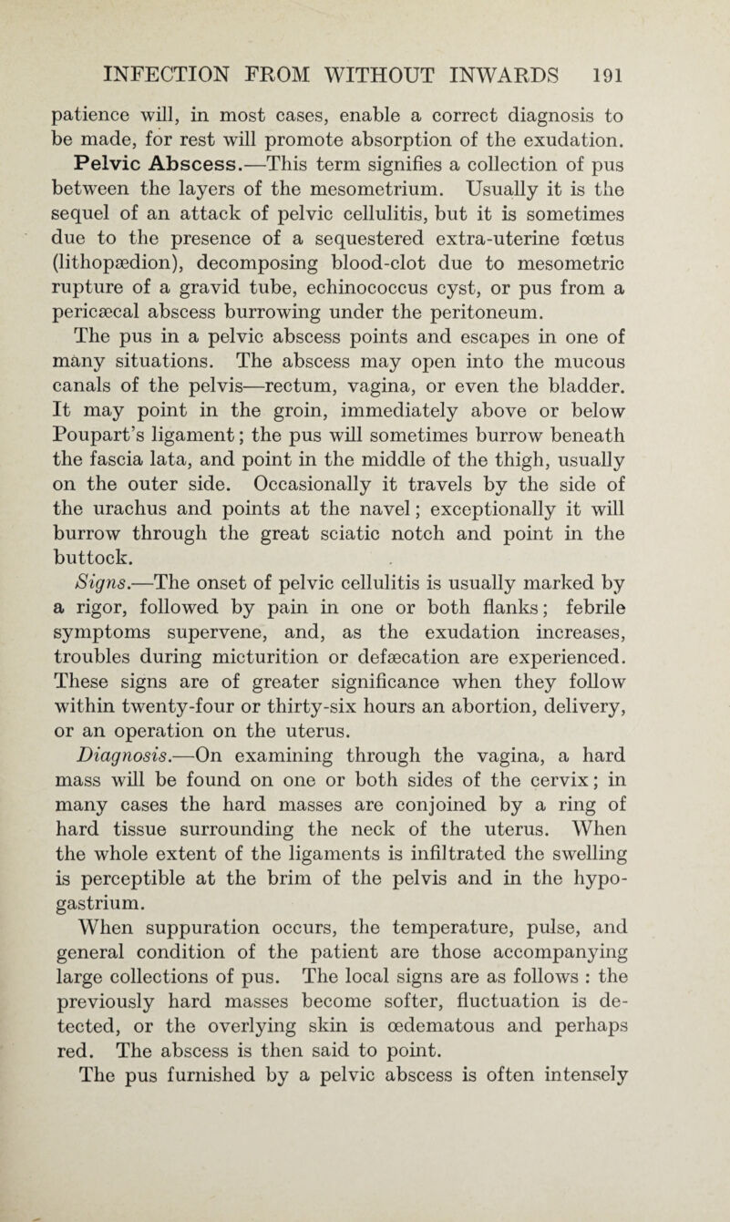 patience will, in most cases, enable a correct diagnosis to be made, for rest will promote absorption of the exudation. Pelvic Abscess.—This term signifies a collection of pus between the layers of the mesometrium. Usually it is the sequel of an attack of pelvic cellulitis, but it is sometimes due to the presence of a sequestered extra-uterine foetus (lithopsedion), decomposing blood-clot due to mesometric rupture of a gravid tube, echinococcus cyst, or pus from a pericaecal abscess burrowing under the peritoneum. The pus in a pelvic abscess points and escapes in one of many situations. The abscess may open into the mucous canals of the pelvis—rectum, vagina, or even the bladder. It may point in the groin, immediately above or below Poupart’s ligament; the pus will sometimes burrow beneath the fascia lata, and point in the middle of the thigh, usually on the outer side. Occasionally it travels by the side of the urachus and points at the navel; exceptionally it will burrow through the great sciatic notch and point in the buttock. Signs.—The onset of pelvic cellulitis is usually marked by a rigor, followed by pain in one or both flanks; febrile symptoms supervene, and, as the exudation increases, troubles during micturition or defsecation are experienced. These signs are of greater significance when they follow within twenty-four or thirty-six hours an abortion, delivery, or an operation on the uterus. Diagnosis.—On examining through the vagina, a hard mass will be found on one or both sides of the cervix; in many cases the hard masses are conjoined by a ring of hard tissue surrounding the neck of the uterus. When the whole extent of the ligaments is infiltrated the swelling is perceptible at the brim of the pelvis and in the hypo- gastrium. When suppuration occurs, the temperature, pulse, and general condition of the patient are those accompanying large collections of pus. The local signs are as follows : the previously hard masses become softer, fluctuation is de¬ tected, or the overlying skin is oedematous and perhaps red. The abscess is then said to point. The pus furnished by a pelvic abscess is often intensely