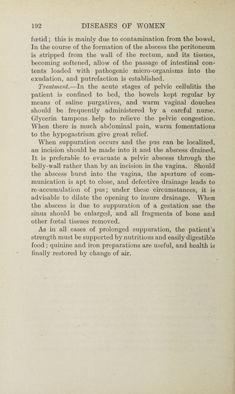 foetid; this is mainly due to contamination from the bowel. In the course of the formation of the abscess the peritoneum is stripped from the wall of the rectum, and its tissues, becoming softened, allow of the passage of intestinal con¬ tents loaded with pathogenic micro-organisms into the exudation, and putrefaction is established. Treatment.—In the acute stages of pelvic cellulitis the patient is confined to bed, the bowels kept regular by means of saline purgatives, and warm vaginal douches should be frequently administered by a careful nurse. Glycerin tampons • help to relieve the pelvic congestion. When there is much abdominal pain, warm fomentations to the hypogastrium give great relief. When suppuration occurs and the pus can be localized, an incision should be made into it and the abscess drained. It is preferable to evacuate a pelvic abscess through the belly-wall rather than by an incision in the vagina. Should the abscess burst into the vagina, the aperture of com¬ munication is apt to close, and defective drainage leads to re-accumulation of pus; under these circumstances, it is advisable to dilate the opening to insure drainage. When the abscess is due to suppuration of a gestation sac the sinus should be enlarged, and all fragments of bone and other foetal tissues removed. As in all cases of prolonged suppuration, the patient’s strength must be supported by nutritious and easily digestible food; quinine and iron preparations are useful, and health is finally restored by change of air.