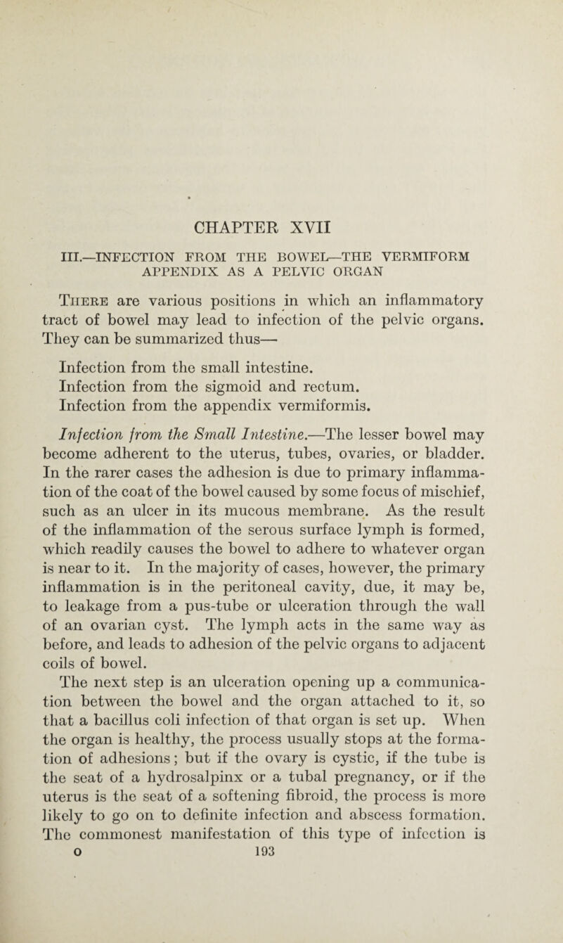 III.—INFECTION FROM THE BOWEL—THE VERMIFORM APPENDIX AS A PELVIC ORGAN There are various positions in which an inflammatory tract of bowel may lead to infection of the pelvic organs. They can be summarized thus— Infection from the small intestine. Infection from the sigmoid and rectum. Infection from the appendix vermiformis. Injection from the Small Intestine.—The lesser bowel may become adherent to the uterus, tubes, ovaries, or bladder. In the rarer cases the adhesion is due to primary inflamma¬ tion of the coat of the bowel caused by some focus of mischief, such as an ulcer in its mucous membrane. As the result of the inflammation of the serous surface lymph is formed, which readily causes the bowel to adhere to whatever organ is near to it. In the majority of cases, however, the primary inflammation is in the peritoneal cavity, due, it may be, to leakage from a pus-tube or ulceration through the wall of an ovarian cyst. The lymph acts in the same way as before, and leads to adhesion of the pelvic organs to adjacent coils of bowel. The next step is an ulceration opening up a communica¬ tion between the bowel and the organ attached to it, so that a bacillus coli infection of that organ is set up. When the organ is healthy, the process usually stops at the forma¬ tion of adhesions; but if the ovary is cystic, if the tube is the seat of a hydrosalpinx or a tubal pregnancy, or if the uterus is the seat of a softening fibroid, the process is more likely to go on to definite infection and abscess formation. The commonest manifestation of this t}7pe of infection is