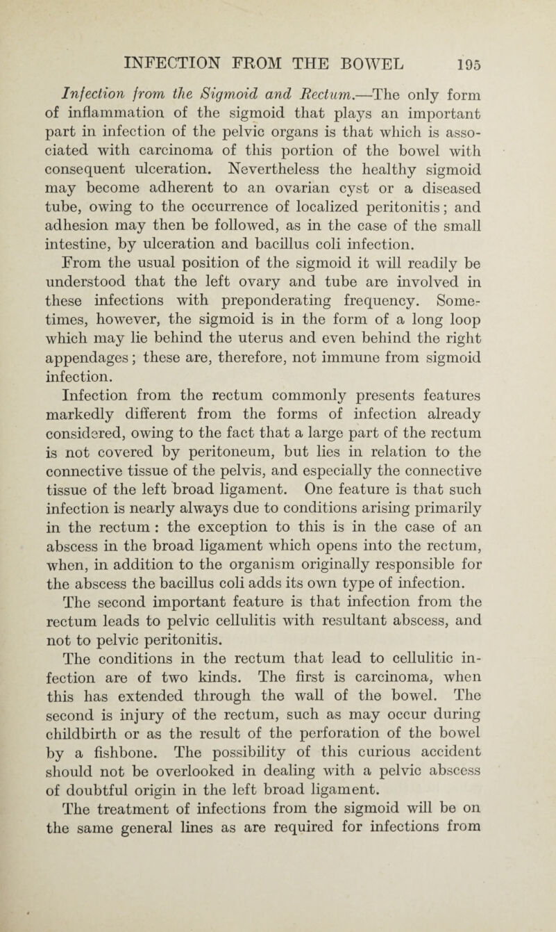 Injection jrom the Sigmoid and Rectum.—The only form of inflammation of the sigmoid that plays an important part in infection of the pelvic organs is that which is asso¬ ciated with carcinoma of this portion of the bowel with consequent ulceration. Nevertheless the healthy sigmoid may become adherent to an ovarian cyst or a diseased tube, owing to the occurrence of localized peritonitis; and adhesion may then be followed, as in the case of the small intestine, by ulceration and bacillus coli infection. From the usual position of the sigmoid it will readily be understood that the left ovary and tube are involved in these infections with preponderating frequency. Some¬ times, however, the sigmoid is in the form of a long loop which may lie behind the uterus and even behind the right appendages; these are, therefore, not immune from sigmoid infection. Infection from the rectum commonly presents features markedly different from the forms of infection already considered, owing to the fact that a large part of the rectum is not covered by peritoneum, but lies in relation to the connective tissue of the pelvis, and especially the connective tissue of the left broad ligament. One feature is that such infection is nearly always due to conditions arising primarily in the rectum : the exception to this is in the case of an abscess in the broad ligament which opens into the rectum, when, in addition to the organism originally responsible for the abscess the bacillus coli adds its own type of infection. The second important feature is that infection from the rectum leads to pelvic cellulitis with resultant abscess, and not to pelvic peritonitis. The conditions in the rectum that lead to cellulitic in¬ fection are of two kinds. The first is carcinoma, when this has extended through the wall of the bowel. The second is injury of the rectum, such as may occur during childbirth or as the result of the perforation of the bowel by a fishbone. The possibility of this curious accident should not be overlooked in dealing with a pelvic abscess of doubtful origin in the left broad ligament. The treatment of infections from the sigmoid will be on the same general lines as are required for infections from