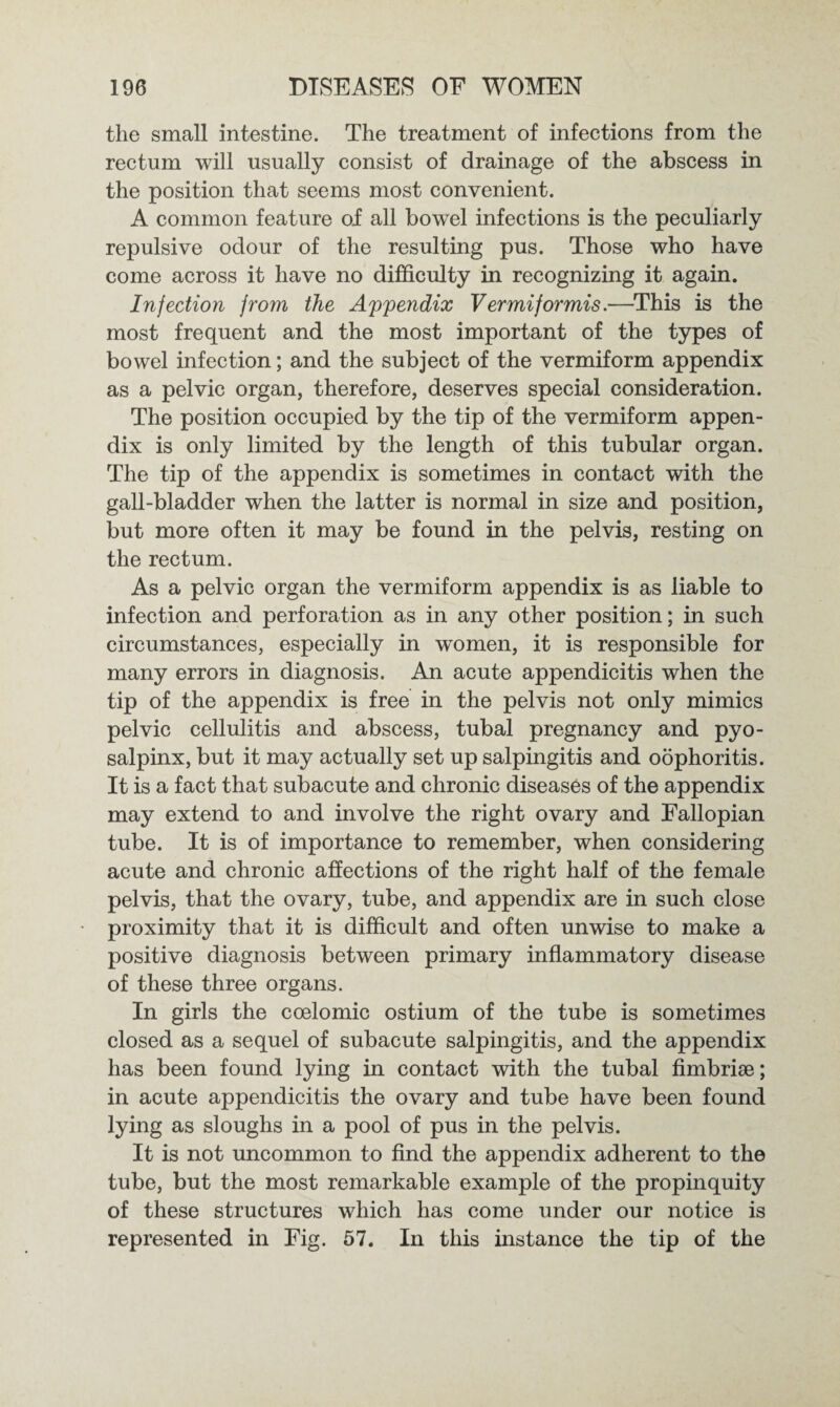 the small intestine. The treatment of infections from the rectum will usually consist of drainage of the abscess in the position that seems most convenient. A common feature of all bowel infections is the peculiarly repulsive odour of the resulting pus. Those who have come across it have no difficulty in recognizing it again. Infection from the Appendix Vermiformis.—This is the most frequent and the most important of the types of bowel infection; and the subject of the vermiform appendix as a pelvic organ, therefore, deserves special consideration. The position occupied by the tip of the vermiform appen¬ dix is only limited by the length of this tubular organ. The tip of the appendix is sometimes in contact with the gall-bladder when the latter is normal in size and position, but more often it may be found in the pelvis, resting on the rectum. As a pelvic organ the vermiform appendix is as liable to infection and perforation as in any other position; in such circumstances, especially in women, it is responsible for many errors in diagnosis. An acute appendicitis when the tip of the appendix is free in the pelvis not only mimics pelvic cellulitis and abscess, tubal pregnancy and pyo- salpinx, but it may actually set up salpingitis and oophoritis. It is a fact that subacute and chronic diseases of the appendix may extend to and involve the right ovary and Fallopian tube. It is of importance to remember, when considering acute and chronic affections of the right half of the female pelvis, that the ovary, tube, and appendix are in such close proximity that it is difficult and often unwise to make a positive diagnosis between primary inflammatory disease of these three organs. In girls the coelomic ostium of the tube is sometimes closed as a sequel of subacute salpingitis, and the appendix has been found lying in contact with the tubal fimbriae; in acute appendicitis the ovary and tube have been found lying as sloughs in a pool of pus in the pelvis. It is not uncommon to find the appendix adherent to the tube, but the most remarkable example of the propinquity of these structures which has come under our notice is represented in Fig. 57. In this instance the tip of the