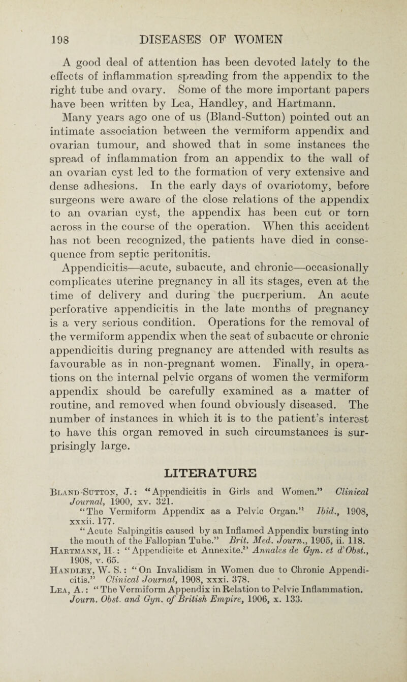 A good deal of attention has been devoted lately to the effects of inflammation spreading from the appendix to the right tube and ovary. Some of the more important papers have been written by Lea, Handley, and Hartmann. Many years ago one of us (Bland-Sutton) pointed out an intimate association between the vermiform appendix and ovarian tumour, and showed that in some instances the spread of inflammation from an appendix to the wall of an ovarian cyst led to the formation of very extensive and dense adhesions. In the early days of ovariotomy, before surgeons were aware of the close relations of the appendix to an ovarian cyst, the appendix has been cut or torn across in the course of the operation. When this accident has not been recognized, the patients have died in conse¬ quence from septic peritonitis. Appendicitis—acute, subacute, and chronic—occasionally complicates uterine pregnancy in all its stages, even at the time of delivery and during the puerperium. An acute perforative appendicitis in the late months of pregnancy is a very serious condition. Operations for the removal of the vermiform appendix when the seat of subacute or chronic appendicitis during pregnancy are attended with results as favourable as in non-pregnant women. Finally, in opera¬ tions on the internal pelvic organs of women the vermiform appendix should be carefully examined as a matter of routine, and removed when found obviously diseased. The number of instances in which it is to the patient’s interest to have this organ removed in such circumstances is sur¬ prisingly large. LITERATURE Bland-Sutton, J.: “Appendicitis in Girls and Women.” Clinical Journal, 1900, xv. 321. “The Vermiform Appendix as a Pelvic Organ.” Ibid., 1908, xxxii. 177. “Acute Salpingitis caused by an Inflamed Appendix bursting into the mouth of the Fallopian Tube.” Brit. Med. Journ., 1905, ii. 118. Hartmann, H.: “ Appendicite et Annexite.” Annales de Gyn. et d'Obst., 1908, v. 65. Handley, W. S.: “On Invalidism in Women due to Chronic Appendi¬ citis.” Clinical Journal, 1908, xxxi. 378. Lea, A.: “ The Vermiform Appendix in Relation to Pelvic Inflammation. Journ. Obst. and Gyn. of British Empire, 1906, x. 133.