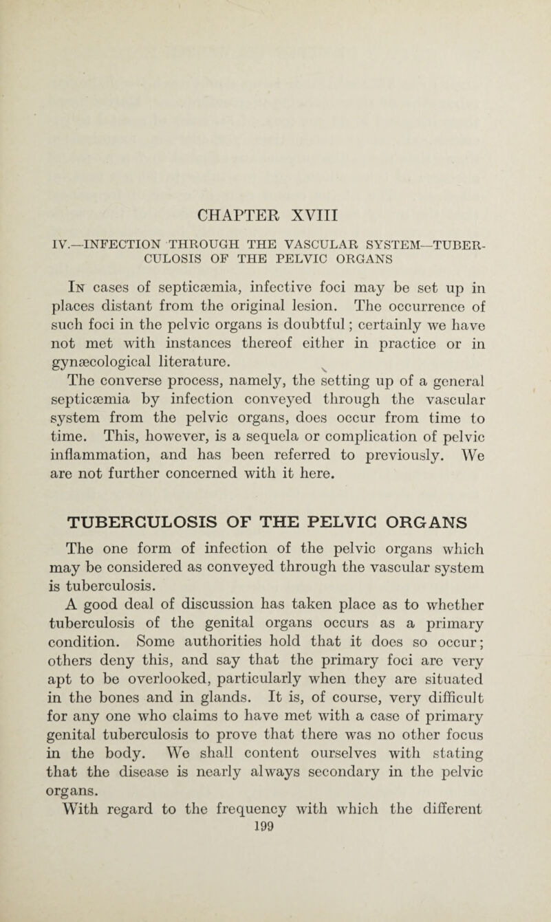 IV.—INFECTION THROUGH THE VASCULAR SYSTEM—TUBER¬ CULOSIS OF THE PELVIC ORGANS In cases of septicaemia, infective foci may be set up in places distant from the original lesion. The occurrence of such foci in the pelvic organs is doubtful; certainly we have not met with instances thereof either in practice or in gynaecological literature. The converse process, namely, the setting up of a general septicaemia by infection conveyed through the vascular system from the pelvic organs, does occur from time to time. This, however, is a sequela or complication of pelvic inflammation, and has been referred to previously. We are not further concerned with it here. TUBERCULOSIS OF THE PELVIC ORGANS The one form of infection of the pelvic organs which may be considered as conveyed through the vascular system is tuberculosis. A good deal of discussion has taken place as to whether tuberculosis of the genital organs occurs as a primary condition. Some authorities hold that it does so occur; others deny this, and say that the primary foci are very apt to be overlooked, particularly when they are situated in the bones and in glands. It is, of course, very difficult for any one who claims to have met with a case of primary genital tuberculosis to prove that there was no other focus in the body. We shall content ourselves with stating that the disease is nearly always secondary in the pelvic organs. With regard to the frequency with which the different