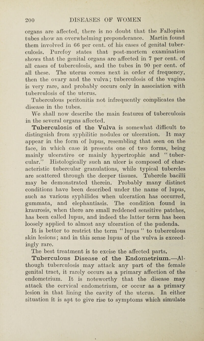 organs are affected, there is no doubt that the Fallopian tubes show an overwhelming preponderance. Martin found them involved in 66 per cent, of his cases of genital tuber¬ culosis. Purefoy states that post-mortem examination shows that the genital organs are affected in 7 per cent, of all cases of tuberculosis, and the tubes in 90 per cent, of all these. The uterus comes next in order of frequency, then the ovary and the vulva; tuberculosis of the vagina is very rare, and probably occurs only in association with tuberculosis of the uterus. Tuberculous peritonitis not infrequently complicates the disease in the tubes. We shall now describe the main features of tuberculosis in the several organs affected. Tuberculosis of the Vulva is somewhat difficult to distinguish from syphilitic nodules or ulceration. It may appear in the form of lupus, resembling that seen on the face, in which case it presents one of two forms, being mainly ulcerative or mainly hypertrophic and “ tuber¬ cular.” Histologically such an ulcer is composed of char¬ acteristic tubercular granulations, while typical tubercles are scattered through the deeper tissues. Tubercle bacilli may be demonstrated therein. Probably many distinct conditions have been described under the name of lupus, such as various syphilides when ulceration has occurred, gummata, and elephantiasis. The condition found in kraurosis, when there are small reddened sensitive patches, has been called lupus, and indeed the latter term has been loosely applied to almost any ulceration of the pudenda. It is better to restrict the term “ lupus ” to tuberculous skin lesions; and in this sense lupus of the vulva is exceed¬ ingly rare. The best treatment is to excise the affected parts. Tuberculous Disease of the Endometrium.—Al¬ though tuberculosis may attack any part of the female genital tract, it rarely occurs as a primary affection of the endometrium. It is noteworthy that the disease may attack the cervical endometrium, or occur as a primary lesion in that lining the cavity of the uterus. In either situation it is apt to give rise to symptoms which simulate