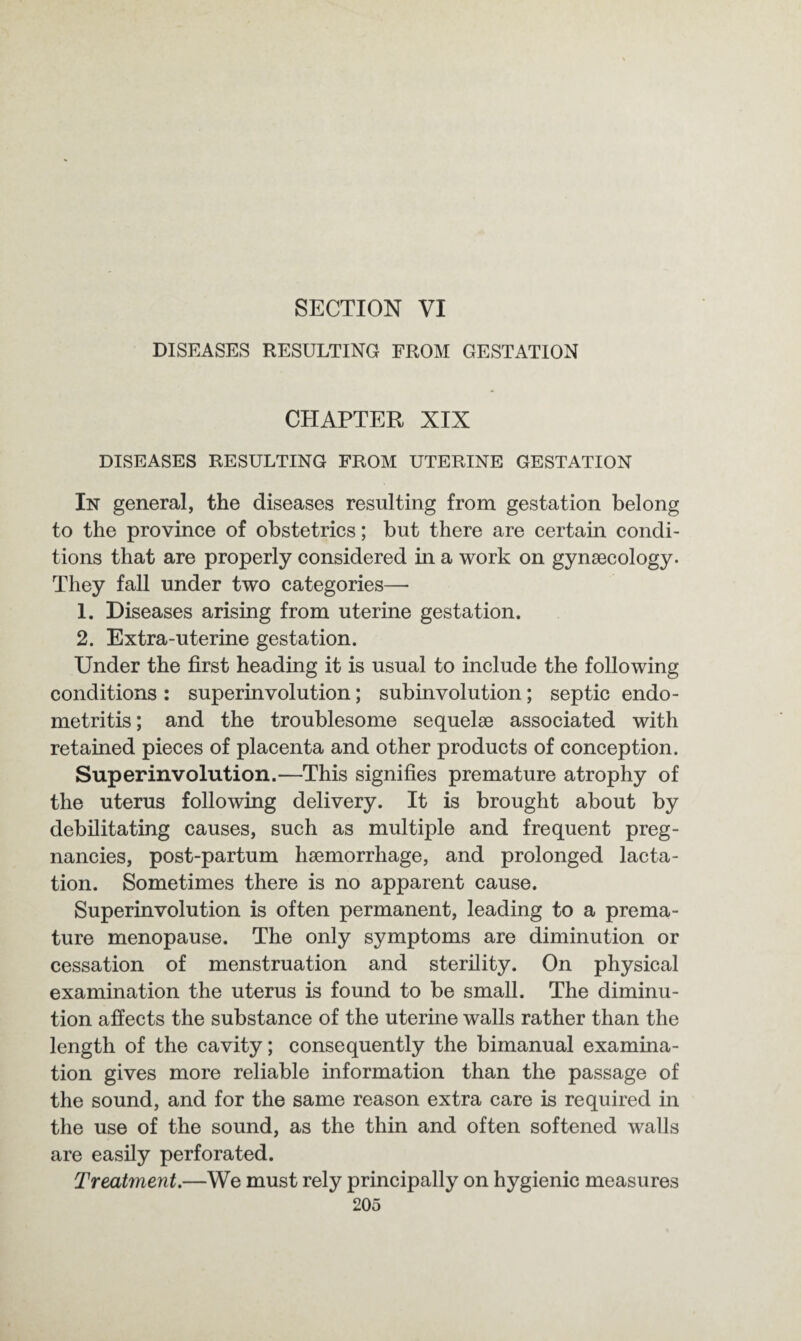 SECTION VI DISEASES RESULTING FROM GESTATION CHAPTER XIX DISEASES RESULTING FROM UTERINE GESTATION In general, the diseases resulting from gestation belong to the province of obstetrics; but there are certain condi¬ tions that are properly considered in a work on gynaecology. They fall under two categories—• 1. Diseases arising from uterine gestation. 2. Extra-uterine gestation. Under the first heading it is usual to include the following conditions : superinvolution; subinvolution; septic endo¬ metritis ; and the troublesome sequelae associated with retained pieces of placenta and other products of conception. Super involution.—This signifies premature atrophy of the uterus following delivery. It is brought about by debilitating causes, such as multiple and frequent preg¬ nancies, post-partum haemorrhage, and prolonged lacta¬ tion. Sometimes there is no apparent cause. Superinvolution is often permanent, leading to a prema¬ ture menopause. The only symptoms are diminution or cessation of menstruation and sterility. On physical examination the uterus is found to be small. The diminu¬ tion affects the substance of the uterine walls rather than the length of the cavity; consequently the bimanual examina¬ tion gives more reliable information than the passage of the sound, and for the same reason extra care is required in the use of the sound, as the thin and often softened walls are easily perforated. Treatment.—We must rely principally on hygienic measures