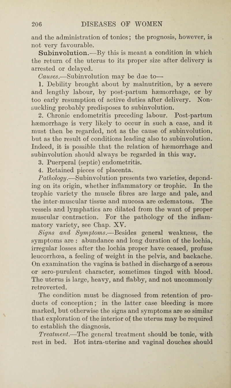 and the administration of tonics; the prognosis, however, is not very favourable. Subinvolution.—By this is meant a condition in which the return of the uterus to its proper size after delivery is arrested or delayed. Causes.—Subinvolution may be due to— 1. Debility brought about by malnutrition, by a severe and lengthy labour, by post-partum haemorrhage, or by too early resumption of active duties after delivery. Non¬ suckling probably predisposes to subinvolution. 2. Chronic endometritis preceding labour. Post-partum haemorrhage is very likely to occur in such a case, and it must then be regarded, not as the cause of subinvolution, but as the result of conditions leading also to subinvolution. Indeed, it is possible that the relation of haemorrhage and subinvolution should always be regarded in this way. 3. Puerperal (septic) endometritis. 4. Retained pieces of placenta. Pathology.—Subinvolution presents two varieties, depend¬ ing on its origin, whether inflammatory or trophic. In the trophic variety the muscle fibres are large and pale, and the inter-muscular tissue and mucosa are oedematous. The vessels and lymphatics are dilated from the want of proper muscular contraction. For the pathology of the inflam¬ matory variety, see Chap. XV. Signs and Symptoms.—Besides general weakness, the symptoms are : abundance and long duration of the lochia, irregular losses after the lochia proper have ceased, profuse leucorrhoea, a feeling of weight in the pelvis, and backache. On examination the vagina is bathed in discharge of a serous or sero-purulent character, sometimes tinged with blood. The uterus is large, heavy, and flabby, and not uncommonly retro verted. The condition must be diagnosed from retention of pro¬ ducts of conception; in the latter case bleeding is more marked, but otherwise the signs and symptoms are so similar that exploration of the interior of the uterus may be required to establish the diagnosis. Treatment.—The general treatment should be tonic, with rest in bed. Hot intra-uterine and vaginal douches should
