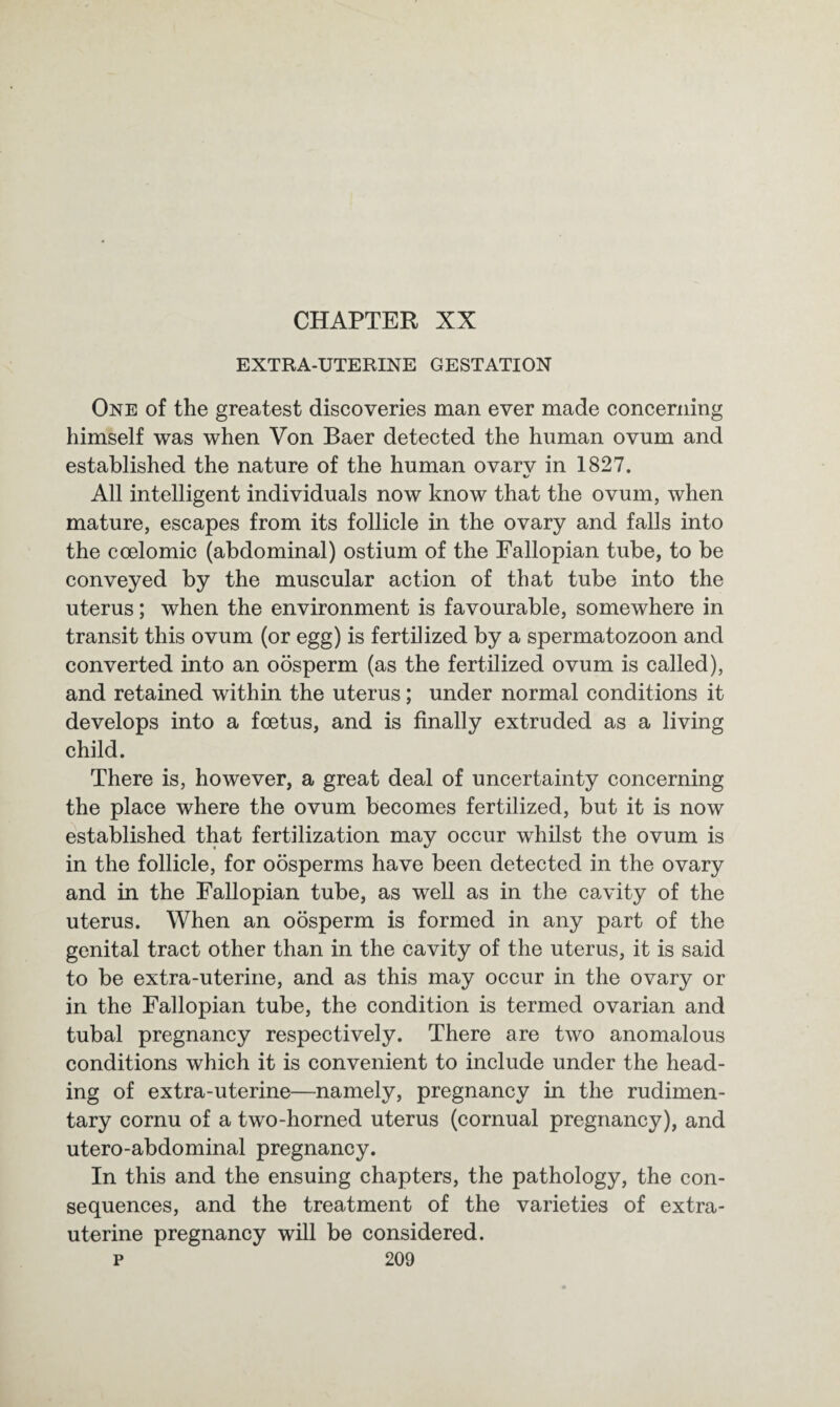 CHAPTER XX EXTRA-UTERINE GESTATION One of the greatest discoveries man ever made concerning himself was when Von Baer detected the human ovum and established the nature of the human ovarv in 1827. «✓ All intelligent individuals now know that the ovum, when mature, escapes from its follicle in the ovary and falls into the coelomic (abdominal) ostium of the Fallopian tube, to be conveyed by the muscular action of that tube into the uterus; when the environment is favourable, somewhere in transit this ovum (or egg) is fertilized by a spermatozoon and converted into an oosperm (as the fertilized ovum is called), and retained within the uterus; under normal conditions it develops into a foetus, and is finally extruded as a living child. There is, however, a great deal of uncertainty concerning the place where the ovum becomes fertilized, but it is now established that fertilization may occur whilst the ovum is in the follicle, for oosperms have been detected in the ovary and in the Fallopian tube, as well as in the cavity of the uterus. When an oosperm is formed in any part of the genital tract other than in the cavity of the uterus, it is said to be extra-uterine, and as this may occur in the ovary or in the Fallopian tube, the condition is termed ovarian and tubal pregnancy respectively. There are two anomalous conditions which it is convenient to include under the head¬ ing of extra-uterine—namely, pregnancy in the rudimen¬ tary cornu of a two-horned uterus (cornual pregnancy), and utero-abdominal pregnancy. In this and the ensuing chapters, the pathology, the con¬ sequences, and the treatment of the varieties of extra- uterine pregnancy will be considered,