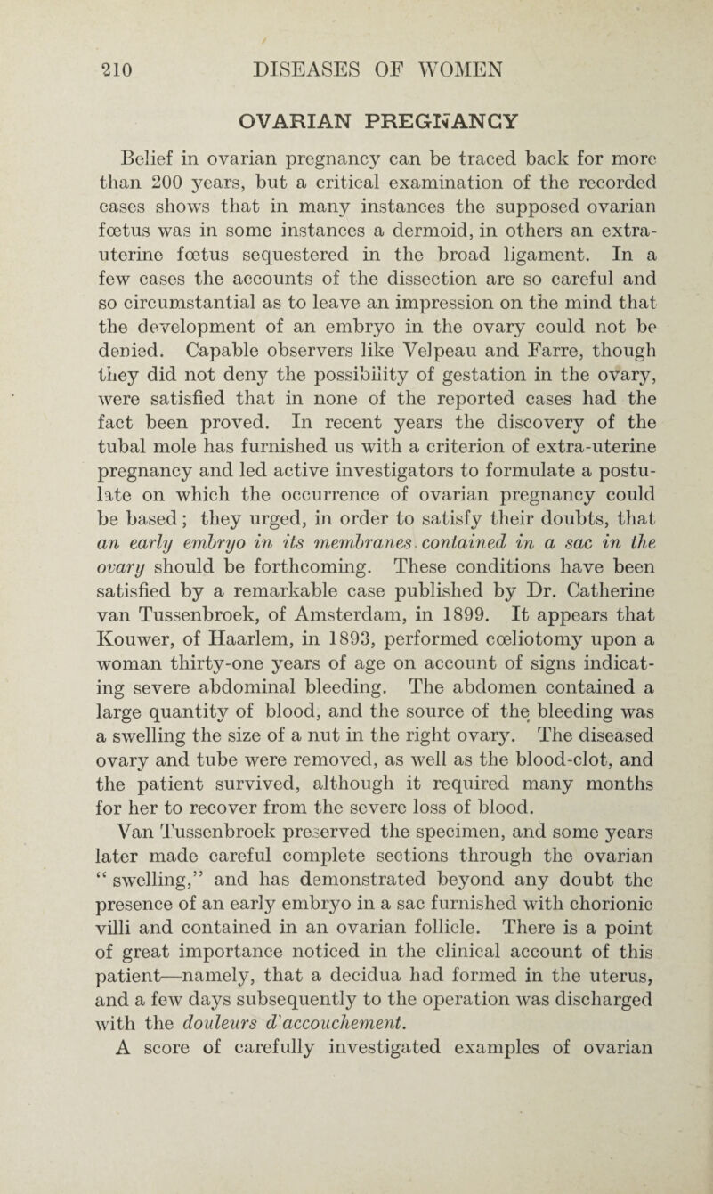 OVARIAN PREGNANCY Belief in ovarian pregnancy can be traced back for more than 200 years, but a critical examination of the recorded cases shows that in many instances the supposed ovarian foetus was in some instances a dermoid, in others an extra- uterine foetus sequestered in the broad ligament. In a few cases the accounts of the dissection are so careful and so circumstantial as to leave an impression on the mind that the development of an embryo in the ovary could not be denied. Capable observers like Velpeau and Farre, though they did not deny the possibility of gestation in the ovary, were satisfied that in none of the reported cases had the fact been proved. In recent years the discovery of the tubal mole has furnished us with a criterion of extra-uterine pregnancy and led active investigators to formulate a postu¬ late on which the occurrence of ovarian pregnancy could be based; they urged, in order to satisfy their doubts, that an early embryo in its membranes contained in a sac in the ovary should be forthcoming. These conditions have been satisfied by a remarkable case published by Dr. Catherine van Tussenbroek, of Amsterdam, in 1899. It appears that Kouwer, of Haarlem, in 1893, performed cceliotomy upon a woman thirty-one years of age on account of signs indicat¬ ing severe abdominal bleeding. The abdomen contained a large quantity of blood, and the source of the bleeding was a swelling the size of a nut in the right ovary. The diseased ovary and tube were removed, as well as the blood-clot, and the patient survived, although it required many months for her to recover from the severe loss of blood. Van Tussenbroek preserved the specimen, and some years later made careful complete sections through the ovarian “ swelling,” and has demonstrated beyond any doubt the presence of an early embryo in a sac furnished with chorionic villi and contained in an ovarian follicle. There is a point of great importance noticed in the clinical account of this patient—namely, that a decidua had formed in the uterus, and a few days subsequently to the operation was discharged with the douleurs d' accouchement. A score of carefully investigated examples of ovarian