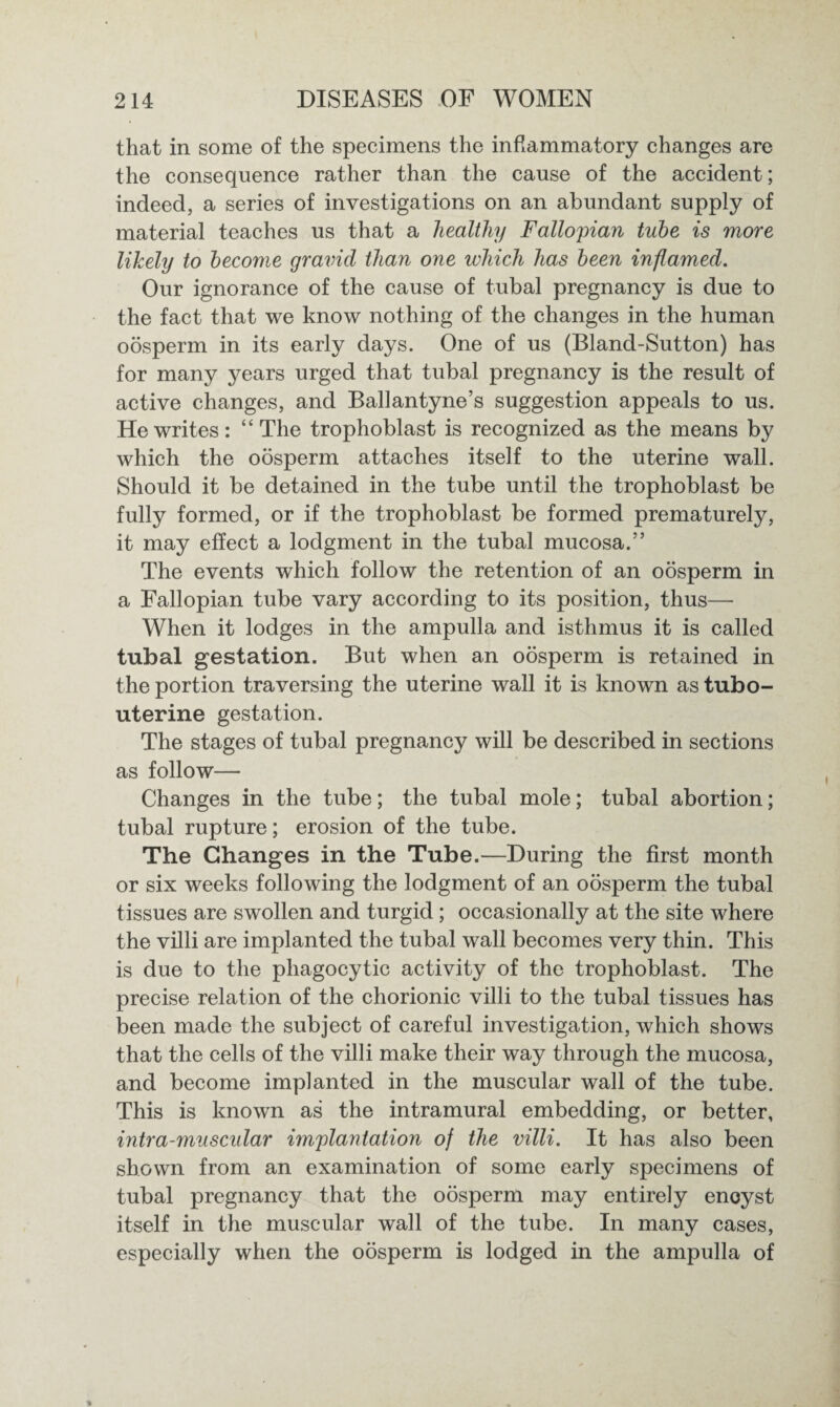 that in some of the specimens the inflammatory changes are the consequence rather than the cause of the accident; indeed, a series of investigations on an abundant supply of material teaches us that a healthy Fallopian tube is more likely to become gravid than one which has been inflamed. Our ignorance of the cause of tubal pregnancy is due to the fact that we know nothing of the changes in the human oosperm in its early days. One of us (Bland-Sutton) has for many years urged that tubal pregnancy is the result of active changes, and Ballantyne’s suggestion appeals to us. He writes: ‘‘The trophoblast is recognized as the means by which the oosperm attaches itself to the uterine wall. Should it be detained in the tube until the trophoblast be fully formed, or if the trophoblast be formed prematurely, it may effect a lodgment in the tubal mucosa.” The events which follow the retention of an oosperm in a Fallopian tube vary according to its position, thus— When it lodges in the ampulla and isthmus it is called tubal gestation. But when an oosperm is retained in the portion traversing the uterine wall it is known as tubo- uterine gestation. The stages of tubal pregnancy will be described in sections as follow— Changes in the tube; the tubal mole; tubal abortion; tubal rupture; erosion of the tube. The Changes in the Tube.—During the first month or six weeks following the lodgment of an oosperm the tubal tissues are swollen and turgid; occasionally at the site where the villi are implanted the tubal wall becomes very thin. This is due to the phagocytic activity of the trophoblast. The precise relation of the chorionic villi to the tubal tissues has been made the subject of careful investigation, which shows that the cells of the villi make their way through the mucosa, and become implanted in the muscular wall of the tube. This is known as the intramural embedding, or better, intra-muscular implantation of the villi. It has also been shown from an examination of some early specimens of tubal pregnancy that the oosperm may entirely encyst itself in the muscular wall of the tube. In many cases, especially when the oosperm is lodged in the ampulla of