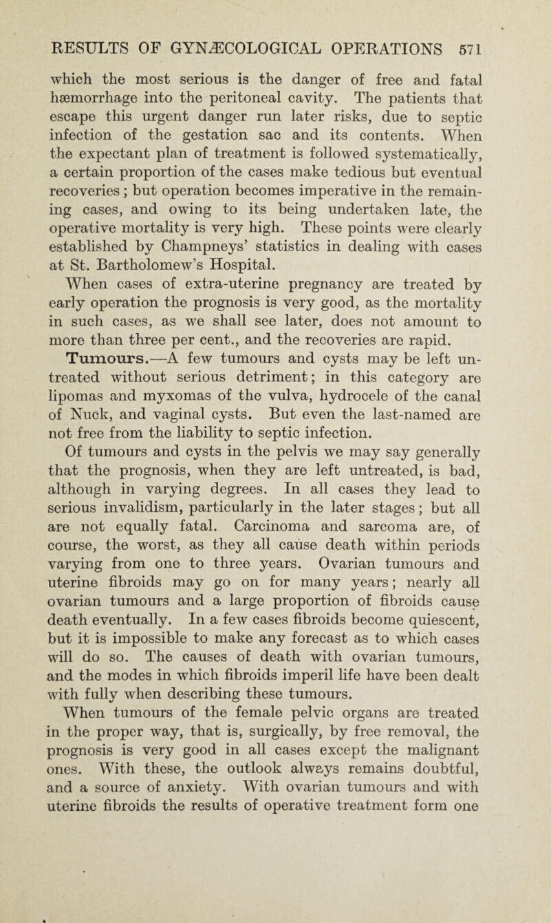 which the most serious is the danger of free and fatal haemorrhage into the peritoneal cavity. The patients that escape this urgent danger run later risks, due to septic infection of the gestation sac and its contents. When the expectant plan of treatment is followed systematically, a certain proportion of the cases make tedious but eventual recoveries ; but operation becomes imperative in the remain¬ ing cases, and owing to its being undertaken late, the operative mortality is very high. These points were clearly established by Champneys’ statistics in dealing with cases at St. Bartholomew’s Hospital. When cases of extra-uterine pregnancy are treated by early operation the prognosis is very good, as the mortality in such cases, as we shall see later, does not amount to more than three per cent., and the recoveries are rapid. Tumours.—A few tumours and cysts may be left un¬ treated without serious detriment; in this category are lipomas and myxomas of the vulva, hydrocele of the canal of Nuck, and vaginal cysts. But even the last-named are not free from the liability to septic infection. Of tumours and cysts in the pelvis we may say generally that the prognosis, when they are left untreated, is bad, although in varying degrees. In all cases they lead to serious invalidism, particularly in the later stages; but all are not equally fatal. Carcinoma and sarcoma are, of course, the worst, as they all cause death within periods varying from one to three years. Ovarian tumours and uterine fibroids may go on for many years; nearly all ovarian tumours and a large proportion of fibroids cause death eventually. In a few cases fibroids become quiescent, but it is impossible to make any forecast as to which cases will do so. The causes of death with ovarian tumours, and the modes in which fibroids imperil life have been dealt with fully when describing these tumours. When tumours of the female pelvic organs are treated in the proper way, that is, surgically, by free removal, the prognosis is very good in all cases except the malignant ones. With these, the outlook always remains doubtful, and a source of anxiety. With ovarian tumours and with uterine fibroids the results of operative treatment form one