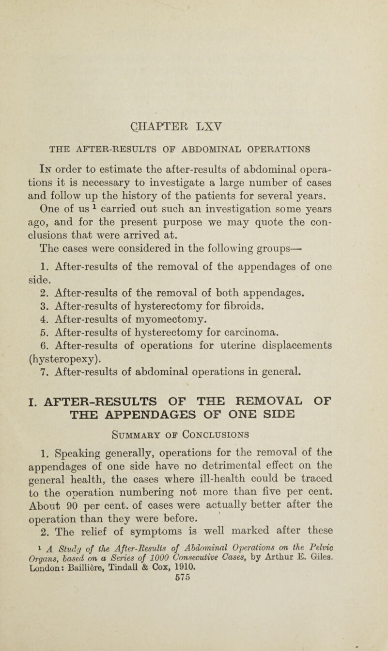 CHAPTER LXV THE AFTER-RESULTS OF ABDOMINAL OPERATIONS In order to estimate the after-results of abdominal opera¬ tions it is necessary to investigate a large number of cases and follow up the history of the patients for several years. One of us 1 carried out such an investigation some years ago, and for the present purpose we may quote the con¬ clusions that were arrived at. The cases were considered in the following groups— 1. After-results of the removal of the appendages of one side. 2. After-results of the removal of both appendages. 3. After-results of hysterectomy for fibroids. 4. After-results of myomectomy. 5. After-results of hysterectomy for carcinoma. 6. After-results of operations for uterine displacements (hysteropexy). 7. After-results of abdominal operations in general. I. AFTER-RESULTS OF THE REMOVAL OF THE APPENDAGES OF ONE SIDE Summary of Conclusions 1. Speaking generally, operations for the removal of the appendages of one side have no detrimental effect on the general health, the cases where ill-health could be traced to the operation numbering not more than five per cent. About 90 per cent, of cases were actually better after the operation than they were before. 2. The relief of symptoms is well marked after these 1 A Studi/ of the After-Results of Abdominal Operations on the Pelvic Organs, based on a Series of 1000 Consecutive Cases, by Arthur E. Giles. London: Bailliere, Tindall & Cox, 1910. 675
