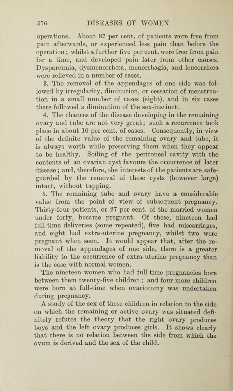 operations. About 87 per cent, of patients were free from pain afterwards, or experienced less pain than before the operation; whilst a further five per cent, were free from pain for a time, and developed pain later from other causes. Dyspareunia, dysmenorrhoea, menorrhagia, and leucorrhoea were relieved in a number of cases. 3. The removal of the appendages of one side was fol¬ lowed by irregularity, diminution, or cessation of menstrua¬ tion in a small number of cases (eight), and in six cases there followed a diminution of the sex-instinct. 4. The chances of the disease developing in the remaining ovary and tube are not very great; such a recurrence took place in about 10 per cent, of cases. Consequently, in view of the definite value of the remaining ovary and tube, it is always worth while preserving them when they appear to be healthy. Soiling of the peritoneal cavity with the contents of an ovarian cyst favours the occurrence of later disease; and, therefore, the interests of the patients are safe¬ guarded by the removal of these cysts (however large) intact, without tapping. 5. The remaining tube and ovary have a considerable value from the point of view of subsequent pregnancy. Thirty-four patients, or 27 per cent, of the married women under forty, became pregnant. Of these, nineteen had full-time deliveries (some repeated), five had miscarriages, and eight had extra-uterine pregnancy, whilst two were pregnant when seen. It would appear that, after the re¬ moval of the appendages of one side, there is a greater liability to the occurrence of extra-uterine pregnancy than is the case with normal women. The nineteen women who had full-time pregnancies bore between them twenty-five children; and four more children were born at full-time when ovariotomy was undertaken during pregnancy. A study of the sex of these children in relation to the side on which the remaining or active ovary was situated defi¬ nitely refutes the theory that the right ovary produces boys and the left ovary produces girls. It shows clearly that there is no relation between the side from which the ovum is derived and the sex of the child.