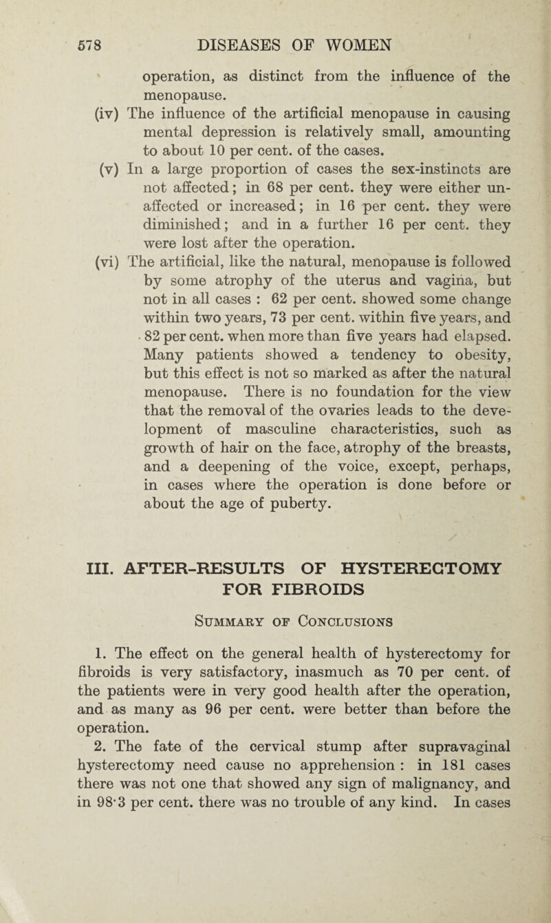 operation, as distinct from the influence of the menopause. (iv) The influence of the artificial menopause in causing mental depression is relatively small, amounting to about 10 per cent, of the cases. (v) In a large proportion of cases the sex-instincts are not affected; in 68 per cent, they were either un¬ affected or increased; in 16 per cent, they were diminished; and in a further 16 per cent, they were lost after the operation. (vi) The artificial, like the natural, menopause is followed by some atrophy of the uterus and vagina, but not in all cases : 62 per cent, showed some change within two years, 73 per cent, within five years, and • 82 per cent, when more than five years had elapsed. Many patients showed a tendency to obesity, but this effect is not so marked as after the natural menopause. There is no foundation for the view that the removal of the ovaries leads to the deve¬ lopment of masculine characteristics, such as growth of hair on the face, atrophy of the breasts, and a deepening of the voice, except, perhaps, in cases where the operation is done before or about the age of puberty. III. AFTER-RESULTS OF HYSTERECTOMY FOR FIBROIDS Summary of Conclusions 1. The effect on the general health of hysterectomy for fibroids is very satisfactory, inasmuch as 70 per cent, of the patients were in very good health after the operation, and as many as 96 per cent, were better than before the operation. 2. The fate of the cervical stump after supravaginal hysterectomy need cause no apprehension : in 181 cases there was not one that showed any sign of malignancy, and in 98-3 per cent, there was no trouble of any kind. In cases
