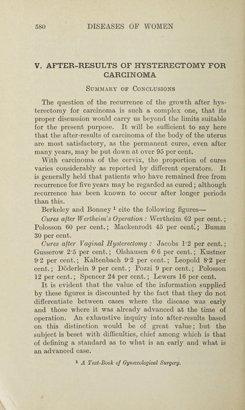 V. AFTER-RESULTS OF HYSTERECTOMY FOR CARCINOMA Summary of Conclusions The question of the recurrence of the growth after hys¬ terectomy for carcinoma is such a complex one, that its proper discussion would carry us beyond the limits suitable for the present purpose. It will be sufficient to say here that the after-results of carcinoma of the body of the uterus are most satisfactory, as the permanent cures, even after many years, may be put down at over 95 per cent. With carcinoma of the cervix, the proportion of cures varies considerably as reported by different operators. It is generally held that patients who have remained free from recurrence for five years may be regarded as cured; although recurrence has been known to occur after longer periods than this. Berkeley and Bonney 1 cite the following figures— Cures after Wertheim’s Operation: Wertheim 62 per cent.; Polosson 60 per cent.; Mackenrodt 45 per cent’.; Bumm 30 per cent. Cures after Vaginal Hysterectomy : Jacobs 1*2 per cent.; Gusserow 2-5 per cent.; Olshausen 6*6 per cent.; Kustner 92 per cent.; Kaltenbach 9-2 per cent.; Leopold 8*2 per cent.; Doderlein 9 per cent.; Pozzi 9 per cent.; Polosson 12 per cent.; Spencer 24 per cent.; Lewers 16 per cent. It is evident that the value of the information supplied by these figures is discounted by the fact that they do not differentiate between cases where the disease was early and those where it was already advanced at the time of operation. An exhaustive inquiry into after-results based on this distinction would be of great value; but the subject is beset with difficulties, chief among which is that of defining a standard as to what is an early and what is an advanced case. 1 A Text-Book of Gynaecological Surgery.