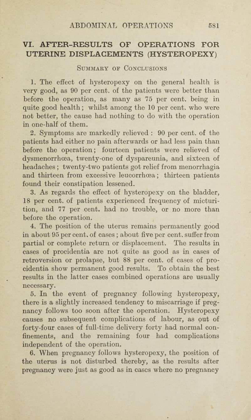 VI. AFTER-RESULTS OF OPERATIONS FOR UTERINE DISPLACEMENTS (HYSTEROPEXY) Summary of Conclusions 1. The effect of hysteropexy on the general health is very good, as 90 per cent, of the patients were better than before the operation, as many as 75 per cent, being in quite good health; whilst among the 10 per cent, who were not better, the cause had nothing to do with the operation in one-half of them. 2. Symptoms are markedly relieved : 90 per cent, of the patients had either no pain afterwards or had less pain than before the operation; fourteen patients were relieved of dysmenorrhoea, twenty-one of dyspareunia, and sixteen of headaches ; twenty-two patients got relief from menorrhagia and thirteen from excessive leucorrhoea; thirteen patients found their constipation lessened. 3. As regards the effect of hysteropexy on the bladder, 18 per cent, of patients experienced frequency of micturi¬ tion, and 77 per cent, had no trouble, or no more than before the operation. 4. The position of the uterus remains permanently good in about 95 per cent, of cases ; about five per cent, suffer from partial or complete return or displacement. The results in cases of procidentia are not quite as good as in cases of retroversion or prolapse, but 88 per cent, of cases of pro¬ cidentia show permanent good results. To obtain the best results in the latter cases combined operations are usually necessary. 5. In the event of pregnancy following hysteropexy, there is a slightly increased tendency to miscarriage if preg¬ nancy follows too soon after the operation. Hysteropexy causes no subsequent complications of labour, as out of forty-four cases of full-time delivery forty had normal con¬ finements, and the remaining four had complications independent of the operation. 6. When pregnancy follows hysteropexy, the position of the uterus is not disturbed thereby, as the results after pregnancy were just as good as in cases where no pregnancy