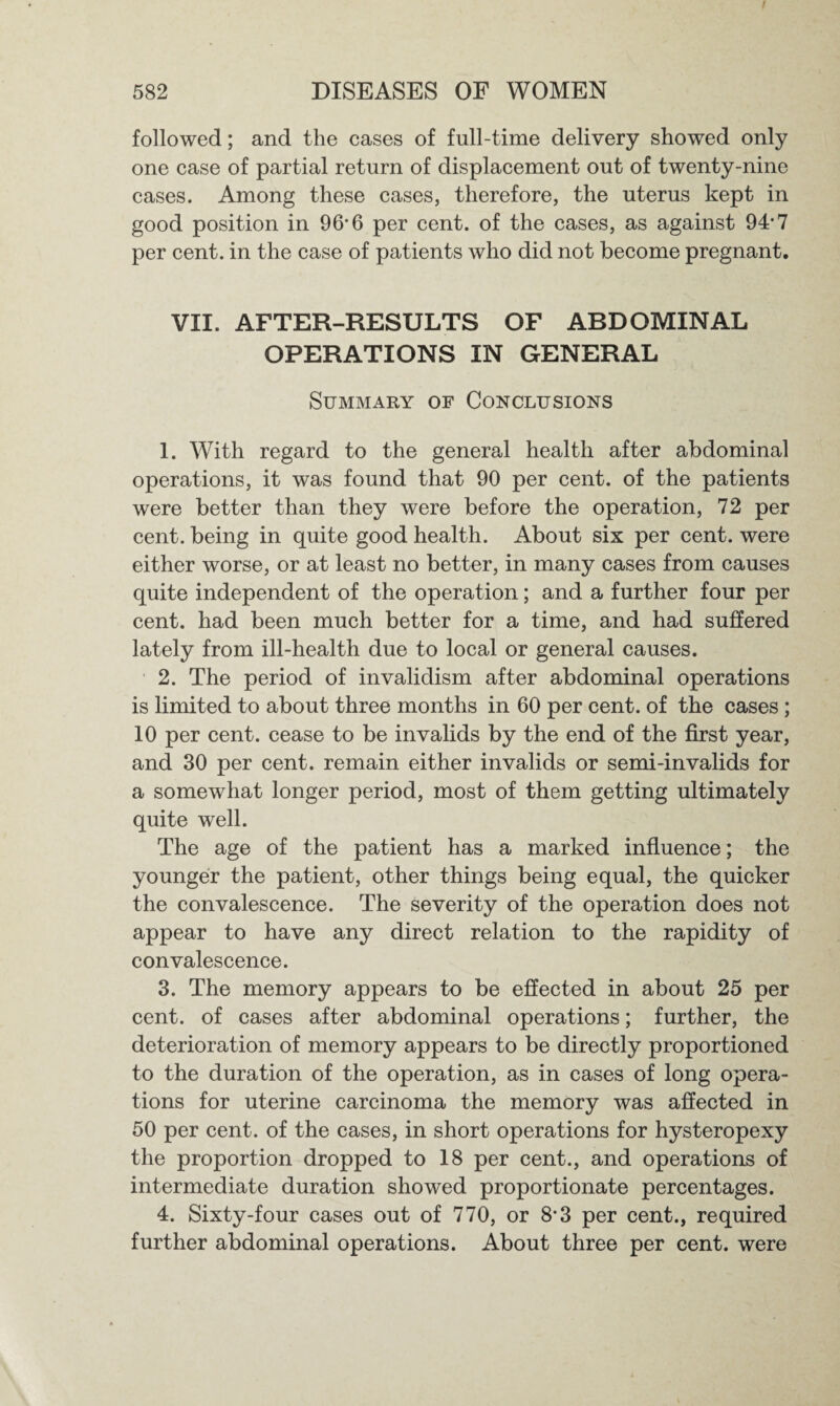I 582 DISEASES OF WOMEN followed; and the cases of full-time delivery showed only one case of partial return of displacement out of twenty-nine cases. Among these cases, therefore, the uterus kept in good position in 96*6 per cent, of the cases, as against 94-7 per cent, in the case of patients who did not become pregnant. VII. AFTER-RESULTS OF ABDOMINAL OPERATIONS IN GENERAL Summary of Conclusions 1. With regard to the general health after abdominal operations, it was found that 90 per cent, of the patients were better than they were before the operation, 72 per cent, being in quite good health. About six per cent, were either worse, or at least no better, in many cases from causes quite independent of the operation; and a further four per cent, had been much better for a time, and had suffered lately from ill-health due to local or general causes. 2. The period of invalidism after abdominal operations is limited to about three months in 60 per cent, of the cases ; 10 per cent, cease to be invalids by the end of the first year, and 30 per cent, remain either invalids or semi-invalids for a somewhat longer period, most of them getting ultimately quite well. The age of the patient has a marked influence; the younger the patient, other things being equal, the quicker the convalescence. The severity of the operation does not appear to have any direct relation to the rapidity of convalescence. 3. The memory appears to be effected in about 25 per cent, of cases after abdominal operations; further, the deterioration of memory appears to be directly proportioned to the duration of the operation, as in cases of long opera¬ tions for uterine carcinoma the memory was affected in 50 per cent, of the cases, in short operations for hysteropexy the proportion dropped to 18 per cent., and operations of intermediate duration showed proportionate percentages. 4. Sixty-four cases out of 770, or 8-3 per cent., required further abdominal operations. About three per cent, were
