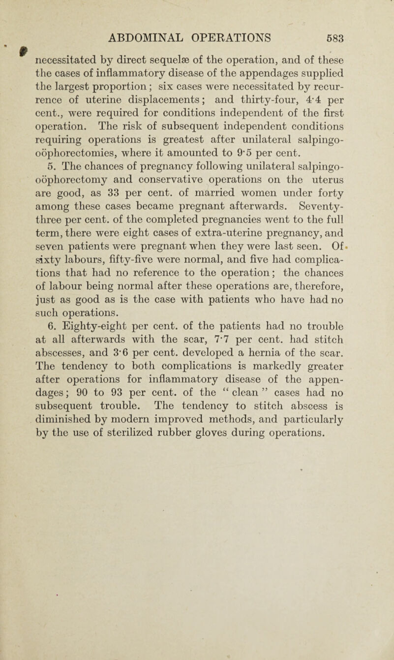 necessitated by direct sequelae of the operation, and of these the cases of inflammatory disease of the appendages supplied the largest proportion; six cases were necessitated by recur¬ rence of uterine displacements; and thirty-four, 4-4 per cent., were required for conditions independent of the first operation. The risk of subsequent independent conditions requiring operations is greatest after unilateral salpingo- oophorectomies, where it amounted to 9*5 per cent. 5. The chances of pregnancy following unilateral salpingo- oophorectomy and conservative operations on the uterus are good, as 33 per cent, of married women under forty among these cases became pregnant afterwards. Seventy- three per cent, of the completed pregnancies went to the full term, there were eight cases of extra-uterine pregnancy, and seven patients were pregnant when they were last seen. Of* sixty labours, fifty-five were normal, and five had complica¬ tions that had no reference to the operation; the chances of labour being normal after these operations are, therefore, just as good as is the case with patients who have had no such operations. 6. Eighty-eight per cent, of the patients had no trouble at all afterwards with the scar, 7-7 per cent, had stitch abscesses, and 3*6 per cent, developed a hernia of the scar. The tendency to both complications is markedly greater after operations for inflammatory disease of the appen¬ dages ; 90 to 93 per cent, of the “ clean ” cases had no subsequent trouble. The tendency to stitch abscess is diminished by modern improved methods, and particularly by the use of sterilized rubber gloves during operations.