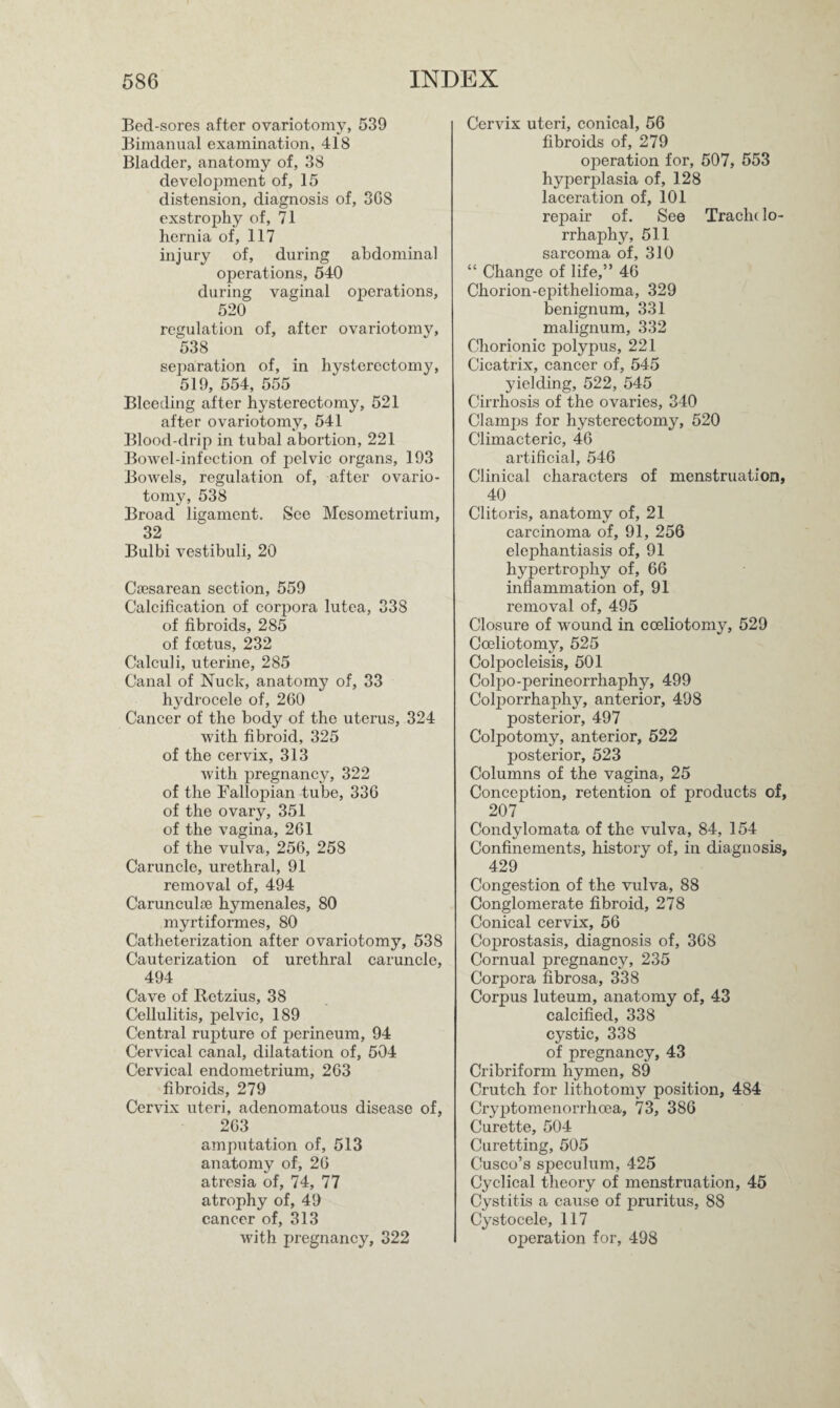 Bed-sores after ovariotomy, 539 Bimanual examination, 418 Bladder, anatomy of, 38 development of, 15 distension, diagnosis of, 3GS exstrophy of, 71 hernia of, 117 injury of, during abdominal operations, 540 during vaginal operations, 520 regulation of, after ovariotomy, 538 separation of, in hysterectomy, 519, 554, 555 Bleeding after hysterectomy, 521 after ovariotomy, 541 Blood-drip in tubal abortion, 221 Bowel-infection of pelvic organs, 193 Bowels, regulation of, after ovario¬ tomy, 538 Broad ligament. See Mesometrium, 32 Bulbi vestibuli, 20 Caesarean section, 559 Calcification of corpora lutea, 33S of fibroids, 285 of foetus, 232 Calculi, uterine, 285 Canal of Nuck, anatomy of, 33 hydrocele of, 260 Cancer of the body of the uterus, 324 with fibroid, 325 of the cervix, 313 with pregnancy, 322 of the Fallopian tube, 336 of the ovary, 351 of the vagina, 261 of the vulva, 256, 258 Caruncle, urethral, 91 removal of, 494 Carunculse hymenales, 80 myrtiformes, 80 Catheterization after ovariotomy, 538 Cauterization of urethral caruncle, 494 Cave of Retzius, 38 Cellulitis, pelvic, 189 Central rupture of perineum, 94 Cervical canal, dilatation of, 504 Cervical endometrium, 263 fibroids, 279 Cervix uteri, adenomatous disease of, 263 amputation of, 513 anatomy of, 26 atresia of, 74, 77 atrophy of, 49 cancer of, 313 with pregnancy, 322 Cervix uteri, conical, 56 fibroids of, 279 operation for, 507, 553 hyperplasia of, 128 laceration of, 101 repair of. See Traclu lo- rrhaphy, 511 sarcoma of, 310 “ Change of life,” 46 Chorion-epithelioma, 329 benignum, 331 malignum, 332 Chorionic polypus, 221 Cicatrix, cancer of, 545 yielding, 522, 545 Cirrhosis of the ovaries, 340 Clamps for hysterectomy, 520 Climacteric, 46 artificial, 546 Clinical characters of menstruation, 40 Clitoris, anatomy of, 21 carcinoma of, 91, 256 elephantiasis of, 91 hypertrophy of, 66 inflammation of, 91 removal of, 495 Closure of wound in cceliotomy, 529 Coeliotomy, 525 Colpocleisis, 501 Colpo-perineorrhaphy, 499 Coljmrrhaphy, anterior, 498 posterior, 497 Colpotomy, anterior, 522 posterior, 523 Columns of the vagina, 25 Conception, retention of products of, 207 Condylomata of the vulva, 84, 154 Confinements, history of, in diagnosis, 429 Congestion of the vulva, 88 Conglomerate fibroid, 278 Conical cervix, 56 Coprostasis, diagnosis of, 368 Cornual pregnancy, 235 Corpora fibrosa, 338 Corpus luteum, anatomy of, 43 calcified, 338 cystic, 338 of pregnancy, 43 Cribriform hymen, 89 Crutch for lithotomy position, 484 Cryptomenorrhoea, 73, 386 Curette, 504 Curetting, 505 Cusco’s speculum, 425 Cyclical theory of menstruation, 45 Cystitis a cause of pruritus, 88 Cystocele, 117 operation for, 498