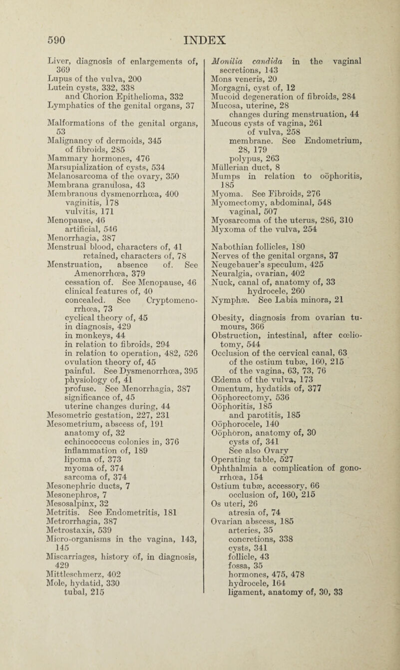 Liver, diagnosis of enlargements of, 369 Lupus of the vulva, 200 Lutein cysts, 332, 338 and Chorion Epithelioma, 332 Lymjihatics of the genital organs, 37 Malformations of the genital organs, 53 Malignancy of dermoids, 345 of fibroids, 285 Mammary hormones, 476 Marsupialization of cysts, 534 Melanosarcoma of the ovary, 350 Membrana granulosa, 43 Membranous dysmenorrhcea, 400 vaginitis, 178 vulvitis, 171 Menopause, 46 artificial, 546 Menorrhagia, 387 Menstrual blood, characters of, 41 retained, characters of, 78 Menstruation, absence of. See Amenorrlioea, 379 cessation of. See Menopause, 46 clinical features of, 40 concealed. See Cryptomeno- rrhcea, 73 cyclical theory of, 45 in diagnosis, 429 in monkeys, 44 in relation to fibroids, 294 in relation to operation, 482, 526 ovulation theory of, 45 painful. See Dysmenorrhcea, 395 physiology of, 41 profuse. See Menorrhagia, 387 significance of, 45 uterine changes during, 44 Mesometric gestation, 227, 231 Mesometrium, abscess of, 191 anatomy of, 32 echinoooccus colonies in, 376 inflammation of, 189 lipoma of, 373 myoma of, 374 sarcoma of, 374 Mesonephric ducts, 7 Mesonephros, 7 Mesosalpinx, 32 Metritis. See Endometritis, 181 Metrorrhagia, 387 Metrostaxis, 539 Micro-organisms in the vagina, 143, 145 Miscarriages, history of, in diagnosis, 429 Mittleschmerz, 402 Mole, hydatid, 330 tubal, 215 Monilia Candida in the vaginal secretions, 143 Mons veneris, 20 Morgagni, cyst of, 12 Mucoid degeneration of fibroids, 284 Mucosa, uterine, 28 changes during menstruation, 44 Mucous cysts of vagina, 261 of vulva, 258 membrane. See Endometrium, 28, 179 polypus, 263 Mullerian duct, 8 Mumps in relation to oophoritis, 185 Myoma. See Fibroids, 276 Myomectomy, abdominal, 548 vaginal, 507 Myosarcoma of the uterus, 286, 310 Myxoma of the vulva, 254 Nabothian follicles, 180 Nerves of the genital organs, 37 Neugebauer’s speculum, 425 Neuralgia, ovarian, 402 Nuck, canal of, anatomy of, 33 hydrocele, 260 Nymphae. See Labia minora, 21 Obesity, diagnosis from ovarian tu¬ mours, 366 Obstruction, intestinal, after coelio- tomy, 544 Occlusion of the cervical canal, 63 of the ostium tubse, 160, 215 of the vagina, 63, 73, 76 (Edema of the vulva, 173 Omentum, hydatids of, 377 Oophorectomy, 536 Oophoritis, 185 and parotitis, 185 Oophorocele, 140 Oophoron, anatomy of, 30 cysts of, 341 See also Ovary Operating table, 527 Ophthalmia a complication of gono¬ rrhoea, 154 Ostium tubee, accessory, 66 occlusion of, 160, 215 Os uteri, 26 atresia of, 74 Ovarian abscess, 185 arteries, 35 concretions, 338 cysts, 341 follicle, 43 fossa, 35 hormones, 475, 478 hydrocele, 164 ligament, anatomy of, 30, 33