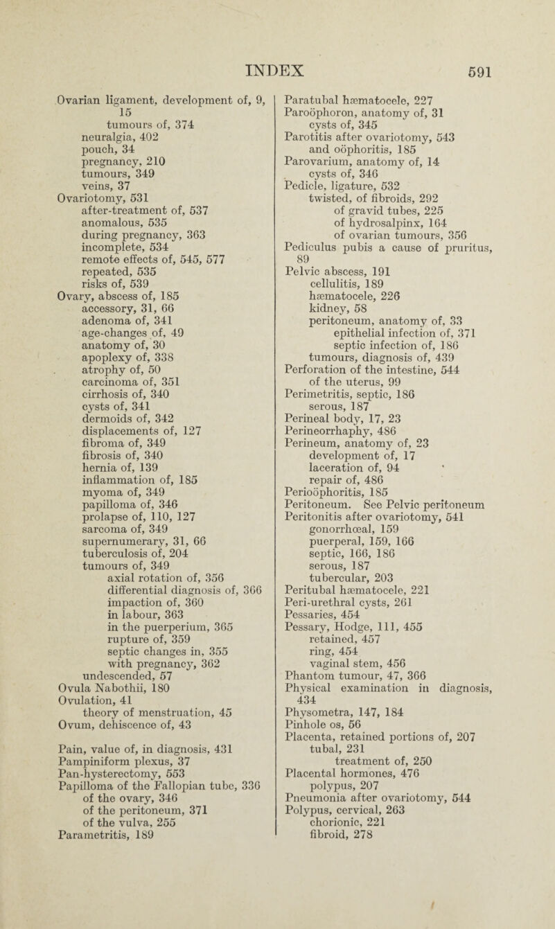 Ovarian ligament, development of, 9, 15 tumours of, 374 neuralgia, 402 pouch, 34 pregnancy, 210 tumours, 349 veins, 37 Ovariotomy, 531 after-treatment of, 537 anomalous, 535 during pregnancy, 363 incomplete, 534 remote effects of, 545, 577 repeated, 535 risks of, 539 Ovary, abscess of, 185 accessory, 31, 66 adenoma of, 341 age-changes of, 49 anatomy of, 30 apoplexy of, 338 atrophy of, 50 carcinoma of, 351 cirrhosis of, 340 cysts of, 341 dermoids of, 342 displacements of, 127 fibroma of, 349 fibrosis of, 340 hernia of, 139 inflammation of, 185 myoma of, 349 papilloma of, 346 prolapse of, 110, 127 sarcoma of, 349 supernumerary, 31, 66 tuberculosis of, 204 tumours of, 349 axial rotation of, 356 differential diagnosis of, 366 impaction of, 360 in labour, 363 in the puerperium, 365 rupture of, 359 septic changes in, 355 with pregnancy, 362 undescended, 57 Ovula Nabothii, 180 Ovulation, 41 theory of menstruation, 45 Ovum, dehiscence of, 43 Pain, value of, in diagnosis, 431 Pampiniform plexus, 37 Pan-hysterectomy, 553 Papilloma of the Fallopian tube, 336 of the ovary, 346 of the peritoneum, 371 of the vulva, 255 Parametritis, 189 Paratubal hsematocele, 227 Paroophoron, anatomy of, 31 cysts of, 345 Parotitis after ovariotomy, 543 and oophoritis, 185 Parovarium, anatomy of, 14 cysts of, 346 Pedicle, ligature, 532 twisted, of fibroids, 292 of gravid tubes, 225 of hydrosalpinx, 164 of ovarian tumours, 356 Pediculus pubis a cause of pruritus, 89 Pelvic abscess, 191 cellulitis, 189 hsematocele, 226 kidney, 58 peritoneum, anatomy of, 33 epithelial infection of, 371 septic infection of, 186 tumours, diagnosis of, 439 Perforation of the intestine, 544 of the uterus, 99 Perimetritis, septic, 186 serous, 187 Perineal body, 17, 23 Perineorrhaphy, 486 Perineum, anatomy of, 23 development of, 17 laceration of, 94 repair of, 486 Perioophoritis, 185 Peritoneum. See Pelvic peritoneum Peritonitis after ovariotomy, 541 gonorrhoeal, 159 puerperal, 159, 166 septic, 166, 186 serous, 187 tubercular, 203 Peritubal hsematocele, 221 Peri-urethral cysts, 261 Pessaries, 454 Pessary, Hodge, 111, 455 retained, 457 ring, 454 vaginal stem, 456 Phantom tumour, 47, 366 Physical examination in diagnosis, 434 Physometra, 147, 184 Pinhole os, 56 Placenta, retained portions of, 207 tubal, 231 treatment of, 250 Placental hormones, 476 polypus, 207 Pneumonia after ovariotomy, 544 Polypus, cervical, 263 chorionic, 221 fibroid, 278
