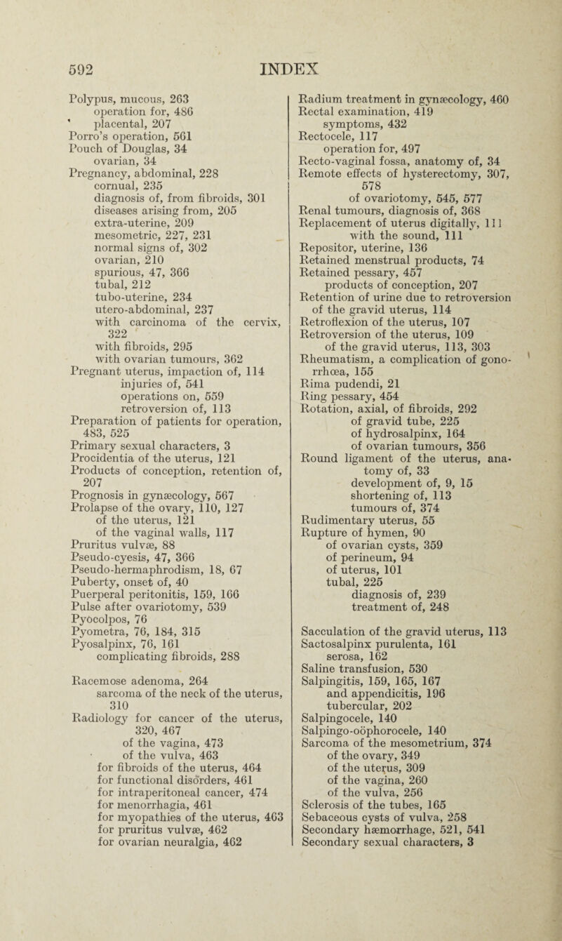 Polypus, mucous, 263 operation for, 486 ' placental, 207 Porro’s ojieration, 561 Pouch of Douglas, 34 ovarian, 34 Pregnancy, abdominal, 228 cornual, 235 diagnosis of, from fibroids, 301 diseases arising from, 205 extra-uterine, 209 mesometric, 227, 231 normal signs of, 302 ovarian, 210 spurious, 47, 366 tubal, 212 tubo-uterine, 234 utero-abdominal, 237 with carcinoma of the cervix, 322 with fibroids, 295 with ovarian tumours, 362 Pregnant uterus, impaction of, 114 injuries of, 541 operations on, 559 retroversion of, 113 Preparation of patients for operation, 483, 525 Primary sexual characters, 3 Procidentia of the uterus, 121 Products of conception, retention of, 207 Prognosis in gynaecology, 567 Prolapse of the ovary, 110, 127 of the uterus, 121 of the vaginal walls, 117 Pruritus vulvse, 88 Pseudo-cyesis, 47, 366 Pseudo-hermaphrodism, 18, 67 Puberty, onset of, 40 Puerperal peritonitis, 159, 166 Pulse after ovariotomy, 539 Pydcolpos, 76 Pyometra, 76, 184, 315 Pyosalpinx, 76, 161 complicating fibroids, 288 Racemose adenoma, 264 sarcoma of the neck of the uterus, 310 Radiology for cancer of the uterus, 320, 467 of the vagina, 473 of the vulva, 463 for fibroids of the uterus, 464 for functional disorders, 461 for intraperitoneal cancer, 474 for menorrhagia, 461 for myopathies of the uterus, 463 for pruritus vulvse, 462 for ovarian neuralgia, 462 Radium treatment in gynsecology, 460 Rectal examination, 419 symptoms, 432 Rectocele, 117 operation for, 497 Recto-vaginal fossa, anatomy of, 34 Remote effects of hysterectomy, 307, 578 of ovariotomy, 545, 577 Renal tumours, diagnosis of, 368 Replacement of uterus digitally, 111 with the sound, 111 Repositor, uterine, 136 Retained menstrual products, 74 Retained pessary, 457 products of conception, 207 Retention of urine due to retroversion of the gravid uterus, 114 Retroflexion of the uterus, 107 Retroversion of the uterus, 109 of the gravid uterus, 113, 303 Rheumatism, a complication of gono¬ rrhoea, 155 Rima pudendi, 21 Ring pessary, 454 Rotation, axial, of fibroids, 292 of gravid tube, 225 of hydrosalpinx, 164 of ovarian tumours, 356 Round ligament of the uterus, ana¬ tomy of, 33 development of, 9, 15 shortening of, 113 tumours of, 374 Rudimentary uterus, 55 Rupture of hymen, 90 of ovarian cysts, 359 of perineum, 94 of uterus, 101 tubal, 225 diagnosis of, 239 treatment of, 248 Sacculation of the gravid uterus, 113 Sactosalpinx purulenta, 161 serosa, 162 Saline transfusion, 530 Salpingitis, 159, 165, 167 and appendicitis, 196 tubercular, 202 Salpingocele, 140 Salpingo-oophorocele, 140 Sarcoma of the mesometrium, 374 of the ovary, 349 of the uterus, 309 of the vagina, 260 of the vulva, 256 Sclerosis of the tubes, 165 Sebaceous cysts of vulva, 258 Secondary haemorrhage, 521, 541 Secondary sexual characters, 3