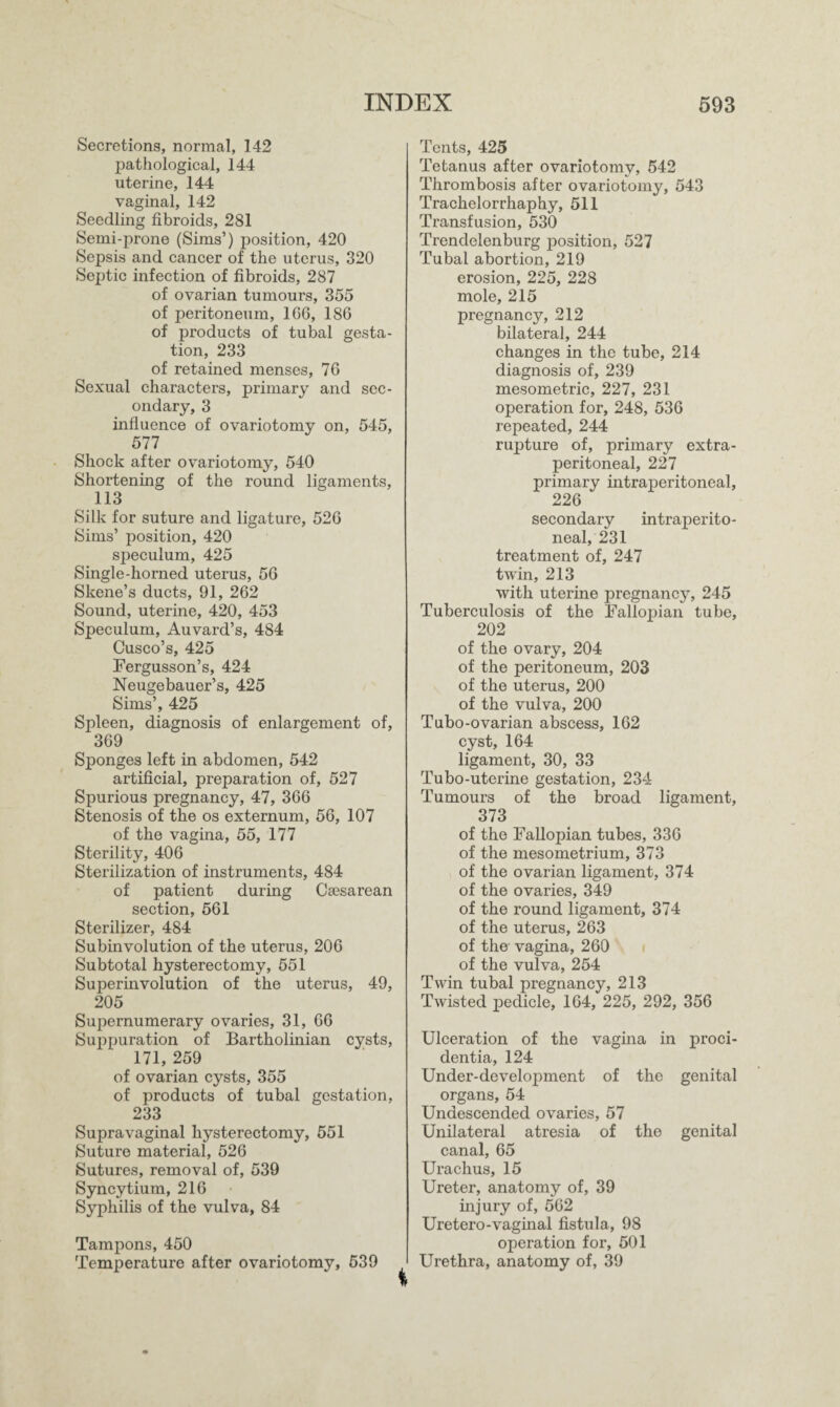 Secretions, normal, 142 pathological, 144 uterine, 144 vaginal, 142 Seedling fibroids, 281 Semi-prone (Sims’) position, 420 Sepsis and cancer of the uterus, 320 Septic infection of fibroids, 287 of ovarian tumours, 355 of peritoneum, 166, 186 of products of tubal gesta¬ tion, 233 of retained menses, 76 Sexual characters, primary and sec¬ ondary, 3 influence of ovariotomy on, 545, 577 Shock after ovariotomy, 540 Shortening of the round ligaments, 113 Silk for suture and ligature, 526 Sims’ position, 420 speculum, 425 Single-horned uterus, 56 Skene’s ducts, 91, 262 Sound, uterine, 420, 453 Speculum, Auvard’s, 484 Cusco’s, 425 Fergusson’s, 424 Neugebauer’s, 425 Sims’, 425 Spleen, diagnosis of enlargement of, 369 Sponges left in abdomen, 542 artificial, preparation of, 527 Spurious pregnancy, 47, 366 Stenosis of the os externum, 56, 107 of the vagina, 55, 177 Sterility, 406 Sterilization of instruments, 484 of patient during Caesarean section, 561 Sterilizer, 484 Subinvolution of the uterus, 206 Subtotal hysterectomy, 551 Superinvolution of the uterus, 49, 205 Supernumerary ovaries, 31, 66 Suppuration of Bartholinian cysts, 171, 259 of ovarian cysts, 355 of products of tubal gestation, 233 Supravaginal hysterectomy, 551 Suture material, 526 Sutures, removal of, 539 Syncytium, 216 Syphilis of the vulva, 84 Tampons, 450 Temperature after ovariotomy, 539 Tents, 425 Tetanus after ovariotomy, 542 Thrombosis after ovariotomy, 543 Trachelorrhaphy, 511 Transfusion, 530 Trendelenburg position, 527 Tubal abortion, 219 erosion, 225, 228 mole, 215 pregnancy, 212 bilateral, 244 changes in the tube, 214 diagnosis of, 239 mesometric, 227, 231 operation for, 248, 536 repeated, 244 rupture of, primary extra- peritoneal, 227 primary intraperitoneal, 226 secondary intraperito¬ neal, 231 treatment of, 247 twin, 213 with uterine pregnancy, 245 Tuberculosis of the Fallopian tube, 202 of the ovary, 204 of the peritoneum, 203 of the uterus, 200 of the vulva, 200 Tubo-ovarian abscess, 162 cyst, 164 ligament, 30, 33 Tubo-uterine gestation, 234 Tumours of the broad ligament, 373 of the Fallopian tubes, 336 of the mesometrium, 373 of the ovarian ligament, 374 of the ovaries, 349 of the round ligament, 374 of the uterus, 263 of the vagina, 260 of the vulva, 254 Twin tubal pregnancy, 213 Twisted pedicle, 164, 225, 292, 356 Ulceration of the vagina in proci¬ dentia, 124 Under-development of the genital organs, 54 Undescended ovaries, 57 Unilateral atresia of the genital canal, 65 Urachus, 15 Ureter, anatomy of, 39 injury of, 562 Uretero-vaginal fistula, 98 operation for, 501 Urethra, anatomy of, 39