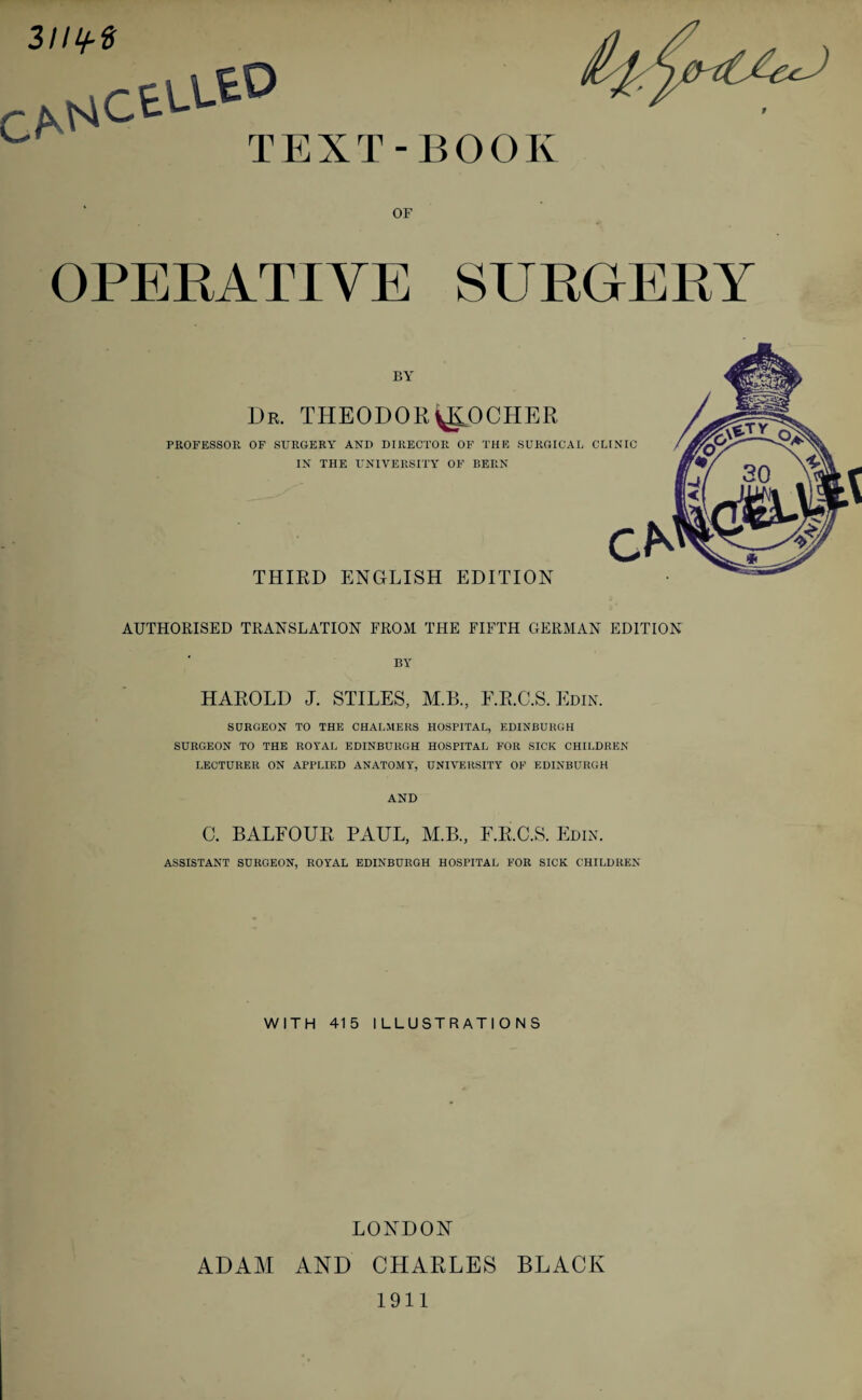 OF OPERATIVE SURGERY BY Dr. THEODORyLOCHER PROFESSOR OF SURGERY AND DIRECTOR OF THE SURGICAL CLINIC IN THE UNIVERSITY OF BERN THIRD ENGLISH EDITION AUTHORISED TRANSLATION FROM THE FIFTH GERMAN EDITION BY HAROLD J. STILES, M.B., F.R.C.S. Edin. SURGEON TO THE CHALMERS HOSPITAL, EDINBURGH SURGEON TO THE ROYAL EDINBURGH HOSPITAL FOR SICK CHILDREN LECTURER ON APPLIED ANATOMY, UNIVERSITY OF EDINBURGH AND C. BALFOUR PAUL, M.B., F.R.C.S. Edin. ASSISTANT SURGEON, ROYAL EDINBURGH HOSPITAL FOR SICK CHILDREN WITH 415 ILLUSTRATIONS LONDON ADAM AND CHARLES BLACK 1911