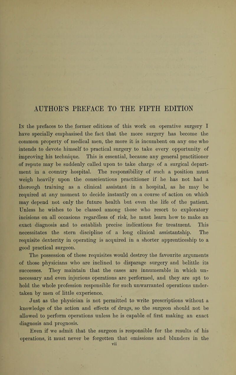 AUTHOR’S PREFACE TO THE FIFTH EDITION In the prefaces to the former editions of this work on operative surgery I have specially emphasised the fact that the more surgery has become the common property of medical men, the more it is incumbent on any one who intends to devote himself to practical surgery to take every opportunity of improving his technique. This is essential, because any general practitioner of repute may be suddenly called upon to take charge of a surgical depart¬ ment in a country hospital. The responsibility of such a position must weigh heavily upon the conscientious practitioner if he has not had a thorough training as a clinical assistant in a hospital, as he may be required at any moment to decide instantly on a course of action on which may depend not only the future health but even the life of the patient. Unless he wishes to be classed among those who resort to exploratory incisions on all occasions regardless of risk, he must learn how to make an exact diagnosis and to establish precise indications for treatment. This necessitates the stern discipline of a long clinical assistantship. The requisite dexterity in operating is acquired in a shorter apprenticeship to a good practical surgeon. The possession of these requisites would destroy the favourite arguments of those physicians who are inclined to disparage surgery and belittle its successes. They maintain that the cases are innumerable in which un¬ necessary and even injurious operations are performed, and they are apt to hold the whole profession responsible for such unwarranted operations under¬ taken by men of little experience. Just as the physician is not permitted to write prescriptions without a knowledge of the action and effects of drugs, so the surgeon should not be allowed to perform operations unless he is capable of first making an exact diagnosis and prognosis. Even if we admit that the surgeon is responsible for the results of his operations, it must never be forgotten that omissions and blunders in the