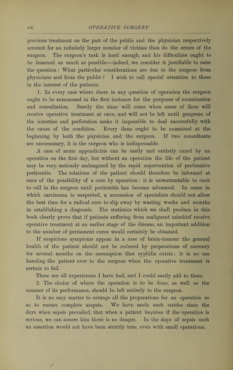 previous treatment on the part of the public and the physician respectively account for an infinitely larger number of victims than do the errors of the surgeon. The surgeon’s task is hard enough, and his difficulties ought to be lessened as much as possible—indeed, we consider it justifiable to raise the question : What particular considerations are due to the surgeon from physicians and from the public ? I wish to call special attention to these in the interest of the patients. 1. In every case where there is any question of operation the surgeon ought to be summoned in the first instance for the purposes of examination and consultation. Surely the time will come when cases of ileus will receive operative treatment at once, and will not be left until gangrene of the intestine and perforation make it impossible to deal successfully with the cause of the condition. Every ileus ought to be examined at the beginning by both the physician and the surgeon. If two consultants are unnecessary, it is the surgeon who is indispensable. A case of acute appendicitis can be easily and entirely cured by an operation on the first day, but without an operation the life of the patient may be very seriously endangered by the rapid supervention of perforative peritonitis. The relations of the patient should therefore be informed at once of the possibility of a cure by operation: it is unwarrantable to omit to call in the surgeon until peritonitis has become advanced. In cases in which carcinoma is suspected, a succession of specialists should not allow the best time for a radical cure to slip away by wasting weeks and months in establishing a diagnosis. The statistics which we shall produce in this book clearly prove that if patients suffering from malignant mischief receive operative treatment at an earlier stage of the disease, an important addition to the number of permanent cures would certainly be obtained. If suspicious symptoms appear in a case of brain-tumour the general health of the patient should not be reduced by preparations of mercury for several months on the assumption that syphilis exists: it is no use handing the patient over to the surgeon when the operative treatment is certain to fail. These are all experiences I have had, and I could easily add to them. 2. The choice of where the operation is to be done, as well as the manner of its performance, should be left entirely to the surgeon. It is no easy matter to arrange all the preparations for an operation so as to ensure complete asepsis. We have made such strides since the days when sepsis prevailed, that when a patient inquires if the operation is serious, we can assure him there is no danger. In the days of sepsis such an assertion would not have been strictly true, even with small operations.