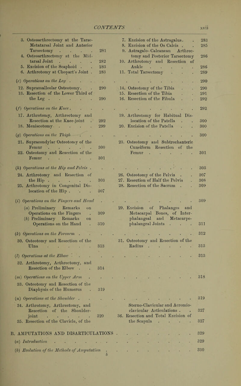 3. Osteoarthrectoiny at the Tarso- 7. Excision of the Astragalus. 283 Metatarsal Joint and Anterior 8. Excision of the Os Calcis . CO Tarsectomy .... 281 9. Astragalo- Calcanean Arthrec- 4. Osteoarthrectoniy at the Mid- tomy and Posterior Tarsectomy 286 tarsal Joint .... 282 10. Arthrotomy and Resection of 5. Excision of the Scaphoid . 233 Ankle ..... 286 6. Arthrotomy at Chopart’s Joint . 283 11. Total Tarsectomy 289 (c) Operations on the Ley . . . 299 12. Supramalleolar Osteotomy. 290 14. Osteotomy of the Tibia 290 13. Resection of the Lower Third of 15. Resection of the Tibia 291 the Leg ..... 290 16. Resection of the Fibula 292 (/) Operations on the Knee . 292 17. Arthrotomy, Artlirectoniy and 19. Arthrotomy for Habitual Dis- Resection at the Knee-joint 292 location of the Patella 309 18. Meniscotomy .... 299 20. Excision of the Patella 300 (g) Operations cm the Thigh • ~ . ..... 309 21. Supracondylar Osteotomy of the 23. Osteotomy and Subtrochanteric Femur ..... 300 Cuneiform Resection of the 22. Osteotomy and Resection of the Femur ..... 301 Femur ..... 301 (h) Operations at the Kip and Pelvis . . 303 24. Arthrotomy and Resection of 26. Osteotomy of the Pelvis 307 the Hip ..... 303 27. Resection of Half the Pelvis 308 25. Arthrotomy in Congenital Dis- 28. Resection of the Sacrum . 309 location of the Hip . 307 (i) Operations on the Fingers and Hand . 309 (a) Preliminary Remarks on 29. Excision of Phalanges and Operations on the Fingers 309 Metacarpal Bones, of Inter- (5) Preliminary Remarks on phalangeal and Metacarpo- Operations on the Hand 310 phalangeal Joints 311 {k) Operations on the Forearm . . . 312 30. Osteotomy and Resection of the 31. Osteotomy and Resection of the Ulna ..... 313 Radius ..... 313 (1) Operations at the Elbow . 313 32. Arthrotomy, Arthrectomy, and Resection of the Elbow . 314 (to) Operations on the Upper Arm . 318 33. Osteotomy and Resection of the Diaphysis of the Humerus 319 (n) Operations at the Shoulder . . . 319 34. Arthrotomy, Arthrectomy, and Sterno-Clavicular and Acromio- Resection of the Shoulder- clavicular Articulations . 327 joint ..... 320 36. Resection and Total Excision of 35. Resection of the Clavicle, of the the Scapula .... 327 B. AMPUTATIONS AND DISARTICULATIONS.329 (a) Introduction... . .329 [b) Evolution of the Methods of Amputation ......... 330 b