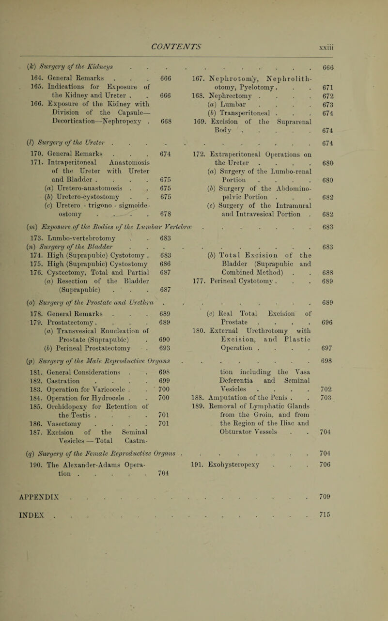 C GW 1 \b.I\ 1N (k) Surgery of the Kidneys . . • • • • • . 666 164. General Remarks 666 167. Nephrotom,’y, Nephrolith- 165. Indications for Exposure of otomy, Pyelotomy. 671 the Kidney and Ureter . 666 168. Nephrectomy .... 672 166. Exposure of the Kidney with (a) Lumbar .... 673 Division of the Capsule— (b) Transperitoneal . 674 Decortication—Nephropexy . 668 169. Excision of the Suprarenal Body ..... 674 (1) Surgery of the Ureter . . . 674 170. General Remarks 674 172. Extraperitoneal Operations on 171. Intraperitoneal Anastomosis the Ureter .... 680 of the Ureter with Ureter («) Surgery of the Lumbo-renal and Bladder .... 675 Portion .... 680 (a) Uretero-anastomosis . 675 (b) Surgery of the Abdomino- (b) Uretero-cystostomy 675 pelvic Portion . 682 (c) Uretero - trigono - sigmoide- (c) Surgery of the Intramural ostomy .... 678 and Intravesical Portion 682 (m) Exposure of the Bodies of the Lumbar Vertebrcv. . . . .... 683 173. Lumbo-vertebrotomy 683 (n) Surgery of the Bladder . . 683 174. High (Suprapubic) Cystotomy . 683 (b) Total Excision of the 175. High (Suprapubic) Cystostomy 686 Bladder (Suprapubic and 176. Cystectomy, Total and Partial 687 Combined Method) 688 (a) Resection of the Bladder 177. Perineal Cystotomy. 689 (Suprapubic) 687 (o) Surgery of the Prostate and Urethra . . 689 178. General Remarks 689 (c) Real Total Excision of 179. Prostatectomy. 689 Prostate .... 696 (a) Transvesical Enucleation of 180. External Urethrotomy with Prostate (Suprapubic) 690 Excision, and Plastic (b) Perineal Prostatectomy 693 Operation .... 697 (p) Surgery of the Male Reproductive Organs . 698 181. General Considerations 698 tion including the Vasa 182. Castration .... 699 Deferentia and Seminal 183. Operation for Varicocele . 700 Vesicles .... 702 184. Operation for Hydrocele . 700 188. Amputation of the Penis . 703 185. Orchidopexy for Retention of 189. Removal of Lymphatic Glands the Testis .... 701 from the Groin, and from 186. Vasectomy .... 701 the Region of the Iliac and 187. Excision of the Seminal Obturator Vessels 704 Vesicles — Total Castra- (q) Surgery of the Female Reproductive Organs . 704 190. The Alexander-Adams Opera- 191. Exohysteropexy 706 tion ..... 704 APPENDIX.709 INDEX 715