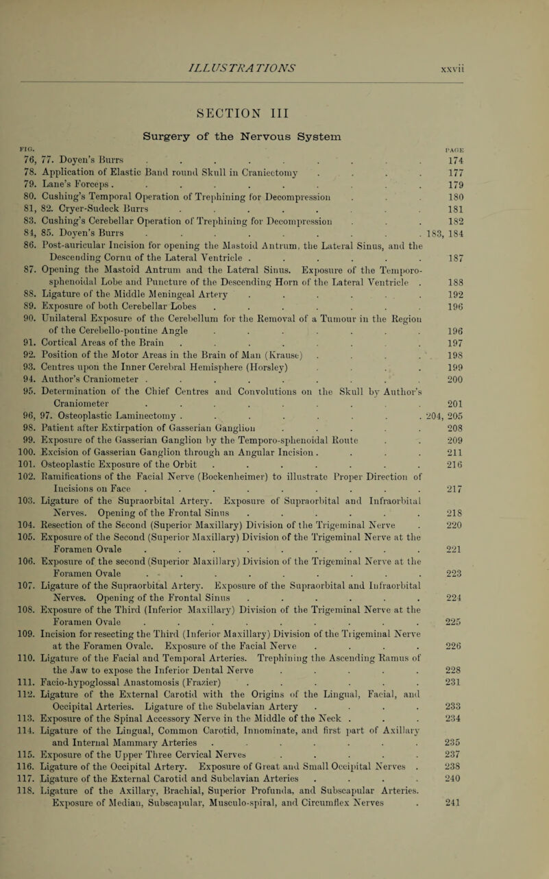 SECTION III Surgery of the Nervous System FIR. PARE 76, 77. Doyen’s Burrs ......... 174 78. Application of Elastic Band round Skull in Craniectomy . . . 177 79. Lane’s Forceps. ......... 179 80. Cushing’s Temporal Operation of Trephining for Decompression . . 180 81. 82. Cryer-Sudeck Burrs . . . . . .181 83. Cushing’s Cerebellar Operation of Trephining for Decompression . . . 182 84. 85. Doyen’s Burrs . ........ 1 S3, 184 86. Post-auricular Incision for opening the Mastoid Antrum, the Lateral Sinus, and the Descending Cornu of the Lateral Ventricle . . . . . .187 87. Opening the Mastoid Antrum and the Lateral Sinus. Exposure of the Temporo- sphenoidal Lobe and Puncture of the Descending Horn of the Lateral Ventricle . 188 85. Ligature of the Middle Meningeal Artery ...... 192 89. Exposure of both Cerebellar Lobes ....... 196 90. Unilateral Exposure of the Cerebellum for the Removal of a Tumour in the Region of the Cerebello-pontine Angle . . . . . . .196 91. Cortical Areas of the Brain ....... 197 92. Position of the Motor Areas in the Brain of Man (Krause) .... 198 93. Centres upon the Inner Cerebral Hemisphere (Horsley) .... 199 94. Author’s Craniometer ......... 200 95. Determination of the Chief Centres and Convolutions on the Skull by Author’s Craniometer ......... 201 96. 97. Osteoplastic Laminectomy ........ 204, 205 98. Patient after Extirpation of Gasserian Ganglion ..... 208 99. Exposure of the Gasserian Ganglion by the Temporo-splienoidal Route . . 209 100. Excision of Gasserian Ganglion through an Angular Incision . . . . 211 101. Osteoplastic Exposure of the Orbit . . . . . . .216 102. Ramifications of the Facial Nerve (Bockenheimer) to illustrate Proper Direction of Incisions on Face . . . . . . . . .217 103. Ligature of the Supraorbital Artery. Exposure of Supraorbital and Infraorbital Nerves. Opening of the Frontal Sinus ...... 218 104. Resection of the Second (Superior Maxillary) Division of the Trigeminal Nerve . 220 105. Exposure of the Second (Superior Maxillary) Division of the Trigeminal Nerve at the Foramen Ovale ......... 221 106. Exposure of the second (Superior Maxillary) Division of the Trigeminal Nerve at the Foramen Ovale ......... 223 107. Ligature of the Supraorbital Artery. Exposure of the Supraorbital and Infraorbital Nerves. Opening of the Frontal Sinus ...... 224 108. Exposure of the Third (Inferior Maxillary) Division of the Trigeminal Nerve at the Foramen Ovale ......... 225 109. Incision for resecting the Third (Inferior Maxillary) Division of the Trigeminal Nerve at the Foramen Ovale. Exposure of the Facial Nerve .... 226 110. Ligature of the Facial and Temporal Arteries. Trephining the Ascending Ramus of the Jaw to expose the Inferior Dental Nerve ..... 228 111. Facio-hypoglossal Anastomosis (Frazier) ...... 231 112. Ligature of the External Carotid with the Origins of the Lingual, Facial, and Occipital Arteries. Ligature of the Subclavian Artery .... 233 113. Exposure of the Spinal Accessory Nerve in the Middle of the Neck . . . 234 114. Ligature of the Lingual, Common Carotid, Innominate, and first part of Axillary and Internal Mammary Arteries ....... 235 115. Exposure of the Upper Three Cervical Nerves ..... 237 116. Ligature of the Occipital Artery. Exposure of Great and Small Occipital Nerves . 238 117. Ligature of the External Carotid and Subclavian Arteries .... 240 11S. Ligature of the Axillary, Brachial, Superior Profunda, and Subscapular Arteries. Exposure of Median, Subscapular, Musculo-spiral, and Circumflex Nerves . 241