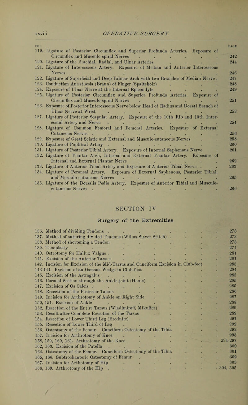 KIG. PAGE 119. Ligature of Posterior Circumflex and Superior Profunda Arteries. Exposure of Circumflex and Musculo-spiral Nerves ...... 242 120. Ligature of the Brachial, Radial, and Ulnar Arteries .... 244 121. Ligature of Interosseous Artery. Exposure of Median and Anterior Interosseous Nerves .......... 246 122. Ligature of Superficial and Deep Palmar Arch with two Branches of Median Nerve . 247 123. Conduction Anaesthesia (Braun) of Finger (Spalteholz) .... 248 124. Exposure of Ulnar Nerve at the Internal Epicondyle .... 249 125. Ligature of Posterior Circumflex and Superior Profunda Arteries. Exposure of Circumflex and Musculo-spiral Nerves ...... 251 126. Exposure of Posterior Interosseous Nerve below Plead of Radius and Dorsal Branch of Ulnar Nerve at Wrist ........ 253 12“. Ligature of Posterior Scapular Artery. Exposure of the 10th Rib and 10th Inter¬ costal Artery and Nerve ........ 254 128. Ligature of Common Femoral and Femoral Arteries. Exposure of External Cutaneous Nerves ......... 256 129. Exposure of Great Sciatic and External and Musculo-cutaneous Nerves . . 258 130. Ligature of Popliteal Artery ........ 260 131. Ligature of Posterior Tibial Artery. Exposure of Internal Saphenous Nerve . 261 132. Ligature of Plantar Arch, Internal and External Plantar Artery. Exposure of Internal and External Plantar Nerve ...... 262 133. Ligature of Anterior Tibial Artery and Exposure of Anterior Tibial Nerve . . 263 134. Ligature of Peroneal Artery. Exposure of External Saphenous, Posterior Tibial, and Musculo-cutaneous Nerves ....... 265 135. Ligature of the Dorsalis Pedis Artery. Exposure of Anterior Tibial and Musculo¬ cutaneous Nerves ......... 266 SECTION IV Surgery of the Extremities 136. Method of dividing Tendons ........ 273 137. Method of suturing divided Tendons (Wilins-Siever Stitch) .... 273 138. Method of shortening a Tendon ....... 273 139. Tenoplasty .......... 274 140. Osteotomy for Hallux Valgus ........ 281 141. Excision of the Anterior Tarsus ....... 281 142. Incision for Excision of the Mid-Tarsus and Cuneiform Excision in Club-foot . 283 143-144. Excision of an Osseous Wedge in Club-foot ..... 284 145. Excision of the Astragalus ........ 285 146. Coronal Section through the Ankle-joint (Henle) ..... 285 147. Excision of Os Calcis ......... 285 148. Resection of the Posterior Tarsus ....... 286 149. Incision for Arthrotomy of Ankle on Eight Side ..... 287 150. 151. Excision of Ankle ........ 288 152. Resection of the Entire Tarsus (Wladimiroff, Mikulicz) .... 289 153. Result after Complete Resection of the Tarsus ..... 289 154. Resection of Lower Third Leg (Brodnitz) ...... 291 155. Resection of Lower Third of Leg ....... 292 156. Osteotomy of the Femur. Cuneiform Osteotomy of the Tibia . . . 292 157. Incision for Arthrotomy of Knee ....... 293 158,159,160, 161. Arthrotomy of the Knee ...... 294-297 162, 163. Excision of the Patella ........ 300 164. Osteotomy of the Femur. Cuneiform Osteotomy of the Tibia . . . 301 165, 166. Subtrochanteric Osteotomy of Femur ...... 302 167. Incision for Arthotomy of Hip ....... 303 168, 169. Arthrotomy of the Hip ........ 304, 305