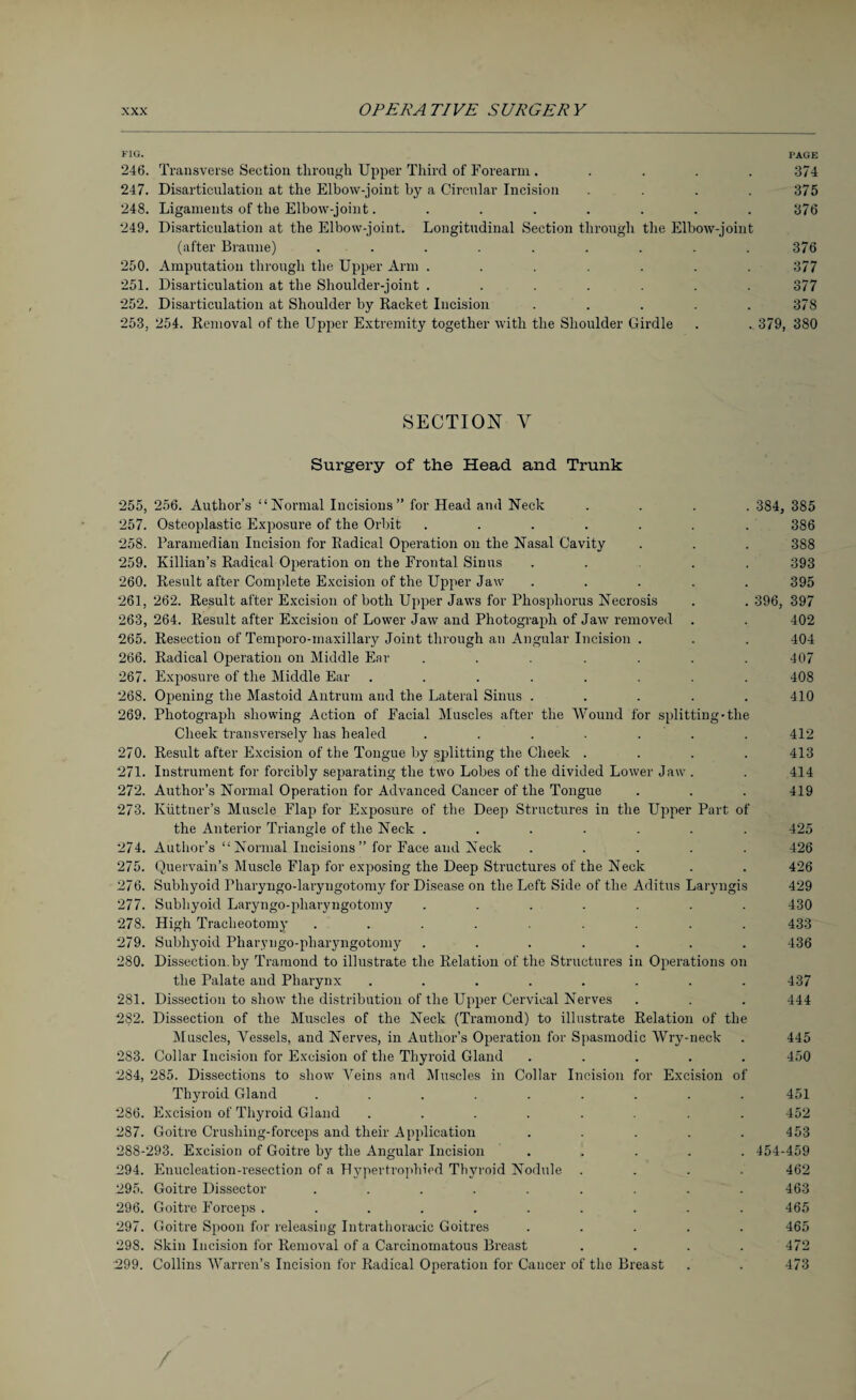FIG. PAGE 246. Transverse Section through Upper Third of Forearm ..... 374 247. Disarticulation at the Elbow-joint by a Circular Incision .... 375 248. Ligaments of the Elbow-joint........ 376 249. Disarticulation at the Elbow-joint. Longitudinal Section through the Elbow-joint (after Braune) ......... 376 250. Amputation through the Upper Arm ....... 377 251. Disarticulation at the Shoulder-joint ....... 377 252. Disarticulation at Shoulder by Racket Incision ..... 378 253. 254. Removal of the Upper Extremity together with the Shoulder Girdle . . 379, 380 SECTION V Surgery of the Head and Trunk 255, 256. Author’s “Normal Incisions” for Head and Neck .... 384, 385 257. Osteoplastic Exposure of the Orbit ....... 386 258. Paramedian Incision for Radical Operation on the Nasal Cavity . . . 388 259. Killian’s Radical Operation on the Frontal Sinus ..... 393 260. Result after Complete Excision of the Upper Jaw ..... 395 261. 262. Result after Excision of both Upper Jaws for Phosphorus Necrosis . . 396, 397 263, 264. Result after Excision of Lower Jaw and Photograph of Jaw removed . . 402 265. Resection of Temporo-maxillary Joint through an Angular Incision . . . 404 266. Radical Operation on Middle Ear ....... 407 267. Exposure of the Middle Ear ........ 408 268. Opening the Mastoid Antrum and the Lateral Sinus ..... 410 269. Photograph showing Action of Facial Muscles after the Wound for splitting-the Cheek transversely has healed ....... 412 270. Result after Excision of the Tongue by splitting the Cheek . . . . 413 271. Instrument for forcibly separating the two Lobes of the divided Lower Jaw . . 414 272. Author’s Normal Operation for Advanced Cancer of the Tongue . . . 419 273. Kiittner’s Muscle Flap for Exposure of the Deep Structures in the Upper Part of the Anterior Triangle of the Neck ....... 425 274. Author’s “ Normal Incisions ” for Face and Neck ..... 426 275. Quervain’s Muscle Flap for exposing the Deep Structures of the Neck . . 426 276. Subhyoid Fharyngo-laryugotomy for Disease on the Left Side of the Aditus Laryngis 429 277. Subhyoid Laryngo-pliaryngotomy ....... 430 278. High Tracheotomy ......... 433 279. Subhyoid Pharyngo-pharyngotomy ....... 436 280. Dissection.by Tramond to illustrate the Relation of the Structures in Operations on the Palate and Pharynx ........ 437 281. Dissection to show the distribution of the Upper Cervical Nerves . . . 444 282. Dissection of the Muscles of the Neck (Tramond) to illustrate Relation of the Muscles, Vessels, and Nerves, in Author’s Operation for Spasmodic Wry-neck . 445 283. Collar Incision for Excision of the Thyroid Gland ..... 450 254. 285. Dissections to show Veins and Muscles in Collar Incision for Excision of Thyroid Gland ......... 451 286. Excision of Thyroid Gland ........ 452 287. Goitre Crushing-forceps and their Application ..... 453 288-293. Excision of Goitre by the Angular Incision ..... 454-459 294. Enucleation-resection of a Hypertrophied Thyroid Nodule .... 462 295. Goitre Dissector ......... 463 296. Goitre Forceps .......... 465 297. Goitre Spoon for releasing Intrathoracic Goitres ..... 465 298. Skin Incision for Removal of a Carcinomatous Breast .... 472 299. Collins Warren’s Incision for Radical Operation for Cancer of the Breast . . 473 /