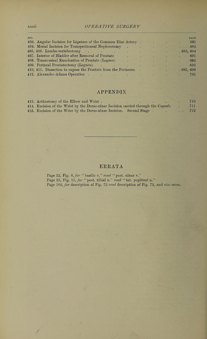 FIG. PAGE 403. Angular Incision for Ligature of the Common Iliac Artery . . . .681 404. Mesial Incision for Transperitoneal Nephrectomy ..... 682 405. 406. Lumbo-vertebrotomy ........ 683, 6S4 407. Interior of Bladder after Removal of Prostate ..... 691 408. Transvesical Enucleation of Prostate (Legueu) ..... 692 409. Perineal Prostatectomy (Legueu) ....... 693 410. 411. Dissection to expose the Prostate from the Perineum .... 695, 696 412. Alexander-Adams Operation ........ 705 APPENDIX 413. Artlirotomy of the Elbow and Wrist ....... 710 414. Excision of the Wrist by the Dorso-ulnar Incision carried through the Capsule . 711 415. Excision of the Wrist by the Dorso-ulnar Incision. Second Stage . . . 712 EE Pc AT A Page 22, Fig. 8,/or “basilic v.” read “post, ulnar v.” Page 25, Fig. 11, for “post, tibial n.” read “ int. popliteal n.” Page 162, for description of Fig. 72 read description of Fig. 73, and vice versa.