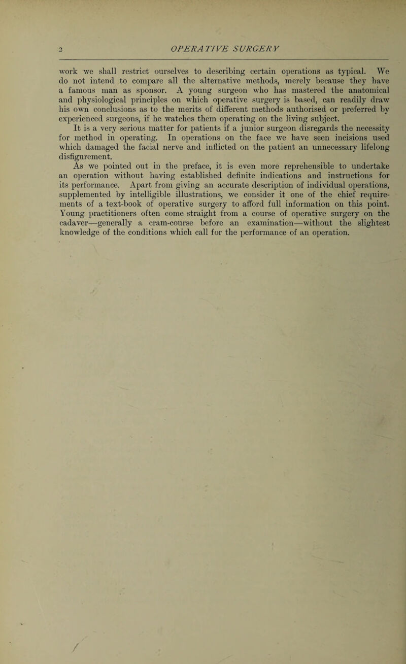 work we shall restrict ourselves to describing certain operations as typical. We do not intend to compare all the alternative methods, merely because they have a famous man as sponsor. A young surgeon who has mastered the anatomical and physiological principles on which operative surgery is based, can readily draw his own conclusions as to the merits of different methods authorised or preferred by experienced surgeons, if he watches them operating on the living subject. It is a very serious matter for patients if a junior surgeon disregards the necessity for method in operating. In operations on the face we have seen incisions used which damaged the facial nerve and inflicted on the patient an unnecessary lifelong disfigurement. As we pointed out in the preface, it is even more reprehensible to undertake an operation without having established definite indications and instructions for its performance. Apart from giving an accurate description of individual operations, supplemented by intelligible illustrations, we consider it one of the chief require¬ ments of a text-book of operative surgery to afford full information on this point. Young practitioners often come straight from a course of operative surgery on the cadaver—generally a cram-course before an examination—without the slightest knowledge of the conditions which call for the performance of an operation.