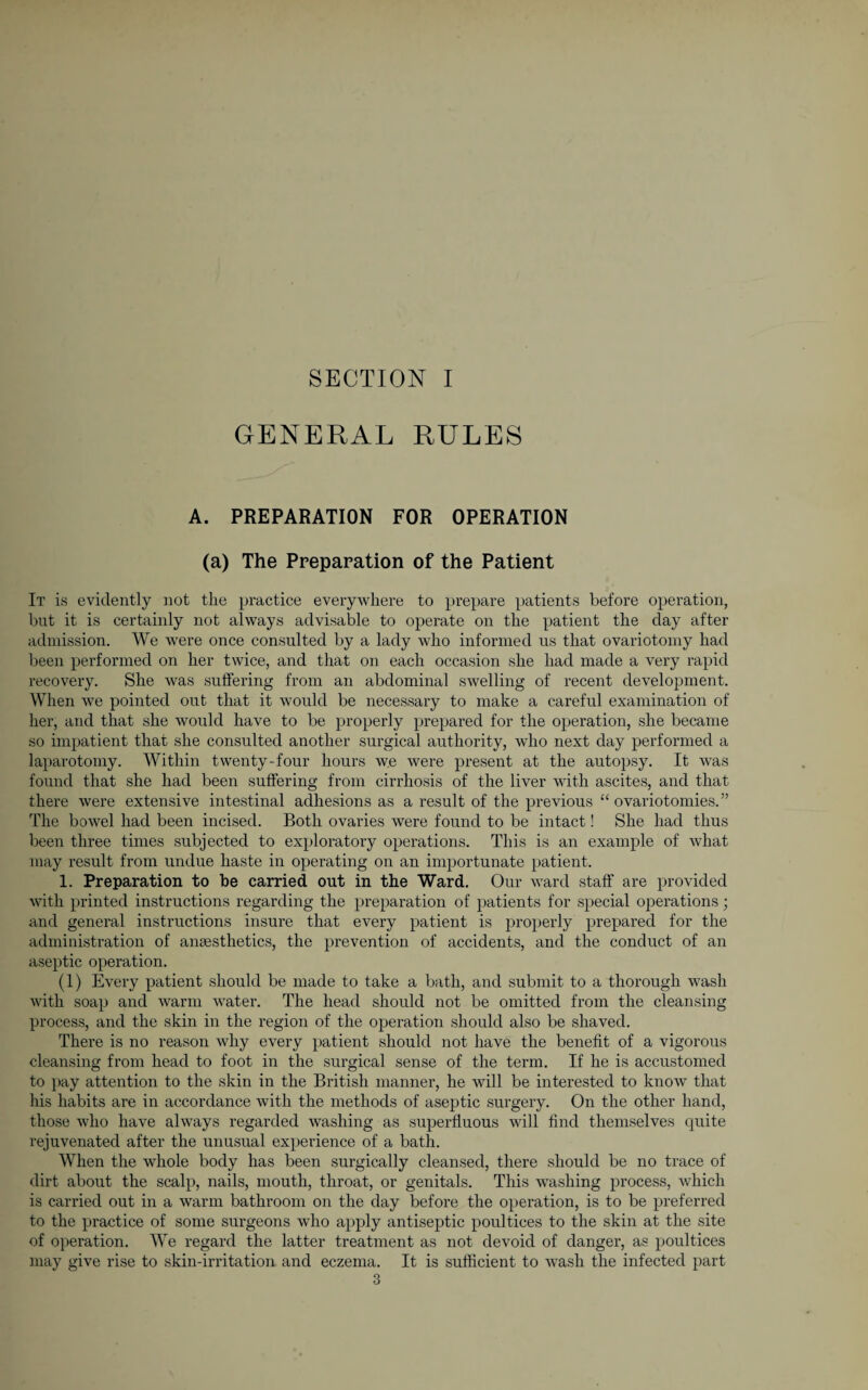 SECTION I GENERAL RULES A. PREPARATION FOR OPERATION (a) The Preparation of the Patient It is evidently not the practice everywhere to prepare patients before operation, but it is certainly not always advisable to operate on the patient the day after admission. We were once consulted by a lady who informed us that ovariotomy had been performed on her twice, and that on each occasion she had made a very rapid recovery. She was suffering from an abdominal swelling of recent development. When we pointed out that it would be necessary to make a careful examination of her, and that she would have to be properly prepared for the operation, she became so impatient that she consulted another surgical authority, who next day performed a laparotomy. Within twenty-four hours we were present at the autopsy. It was found that she had been suffering from cirrhosis of the liver with ascites, and that there were extensive intestinal adhesions as a result of the previous “ ovariotomies.” The bowel had been incised. Both ovaries were found to be intact! She had thus been three times subjected to exploratory operations. This is an example of what may result from undue haste in operating on an importunate patient. 1. Preparation to be carried out in the Ward. Our ward staff are provided with printed instructions regarding the preparation of patients for special operations; and general instructions insure that every patient is properly prepared for the administration of anaesthetics, the prevention of accidents, and the conduct of an aseptic operation. (1) Every patient should be made to take a bath, and submit to a thorough wash with soap and warm water. The head should not be omitted from the cleansing process, and the skin in the region of the operation should also be shaved. There is no reason why every patient should not have the benefit of a vigorous cleansing from head to foot in the surgical sense of the term. If he is accustomed to pay attention to the skin in the British manner, he will be interested to know that his habits are in accordance with the methods of aseptic surgery. On the other hand, those who have always regarded washing as superfluous will find themselves quite rejuvenated after the unusual experience of a bath. When the whole body has been surgically cleansed, there should be no trace of dirt about the scalp, nails, mouth, throat, or genitals. This washing process, which is carried out in a warm bathroom on the day before the operation, is to be preferred to the practice of some surgeons who ajiply antiseptic poultices to the skin at the site of operation. We regard the latter treatment as not devoid of danger, as poultices may give rise to skin-irritation and eczema. It is sufficient to wash the infected part