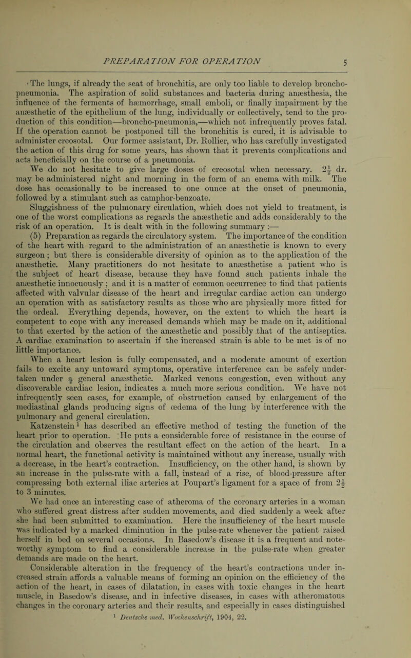 ■ The lungs, if already the seat of bronchitis, are only too liable to develop broncho¬ pneumonia. The aspiration of solid substances and bacteria during anaesthesia, the influence of the ferments of haemorrhage, small emboli, or finally impairment by the anaesthetic of the epithelium of the lung, individually or collectively, tend to the pro¬ duction of this condition—broncho-pneumonia,—Avhich not infrequently proves fatal. If the operation cannot be postponed till the bronchitis is cured, it is advisable to administer creosotal. Our former assistant, Dr. Kollier, who has carefully investigated the action of this drug for some years, has shown that it prevents complications and acts beneficially on the course of a pneumonia. We do not hesitate to give large doses of creosotal when necessary. 24 dr. may be administered night and morning in the form of an enema with milk. The dose has occasionally to be increased to one ounce at the onset of pneumonia, followed by a stimulant such as camplior-benzoate. Sluggishness of the pulmonary circulation, which does not yield to treatment, is one of the worst complications as regards the anaesthetic and adds considerably to the risk of an operation. It is dealt with in the following summary :— (5) Preparation as regards the circulatory system. The importance of the condition of the heart with regard to the administration of an anaesthetic is known to every surgeon ; but there is considerable diversity of opinion as to the application of the anaesthetic. Many practitioners do not hesitate to anaesthetise a patient who is the subject of heart disease, because they have found such patients inhale the anaesthetic innocuously ; and it is a matter of common occurrence to find that patients affected with valvular disease of the heart and irregular cardiac action can undergo an operation with as satisfactory results as those who are physically more fitted for the ordeal. Everything depends, however, on the extent to which the heart is competent to cope with any increased demands which may be made on it, additional to that exerted by the action of the anaesthetic and possibly that of the antiseptics. A cardiac examination to ascertain if the increased strain is able to be met is of no little importance. When a heart lesion is fully compensated, and a moderate amount of exertion fails to excite any untoward symptoms, operative interference can be safely under¬ taken under a general anaesthetic. Marked venous congestion, even without any discoverable cardiac lesion, indicates a much more serious condition. We have not infrequently seen cases, for example, of obstruction caused by enlargement of the mediastinal glands producing signs of oedema of the lung by interference with the pulmonary and general circulation. Katzenstein1 has described an effective method of testing the function of the heart prior to operation. He puts a considerable force of resistance in the course of the circulation and observes the resultant effect on the action of the heart. In a normal heart, the functional activity is maintained without any increase, usually with a decrease, in the heart’s contraction. Insufficiency, on the other hand, is shown by an increase in the pulse-rate with a fall, instead of a rise, of blood-pressure after compressing both external iliac arteries at Poupart’s ligament for a space of from 21, to 3 minutes. We had once an interesting case of atheroma of the coronary arteries in a woman who suffered great distress after sudden movements, and died suddenly a week after she had been submitted to examination. Here the insufficiency of the heart muscle was indicated by a marked diminution in the pulse-rate whenever the patient raised herself in bed on several occasions. In Basedow’s disease it is a frequent and note¬ worthy symptom to find a considerable increase in the pulse-rate when greater demands are made on the heart. Considerable alteration in the frequency of the heart’s contractions under in¬ creased strain affords a valuable means of forming an opinion on the efficiency of the action of the heart, in cases of dilatation, in cases with toxic changes in the heart muscle, in Basedow’s disease, and in infective diseases, in cases with atheromatous changes in the coronary arteries and their results, and especially in cases distinguished 1 Deutsche meet. Wochenschrift, 1904, 22.