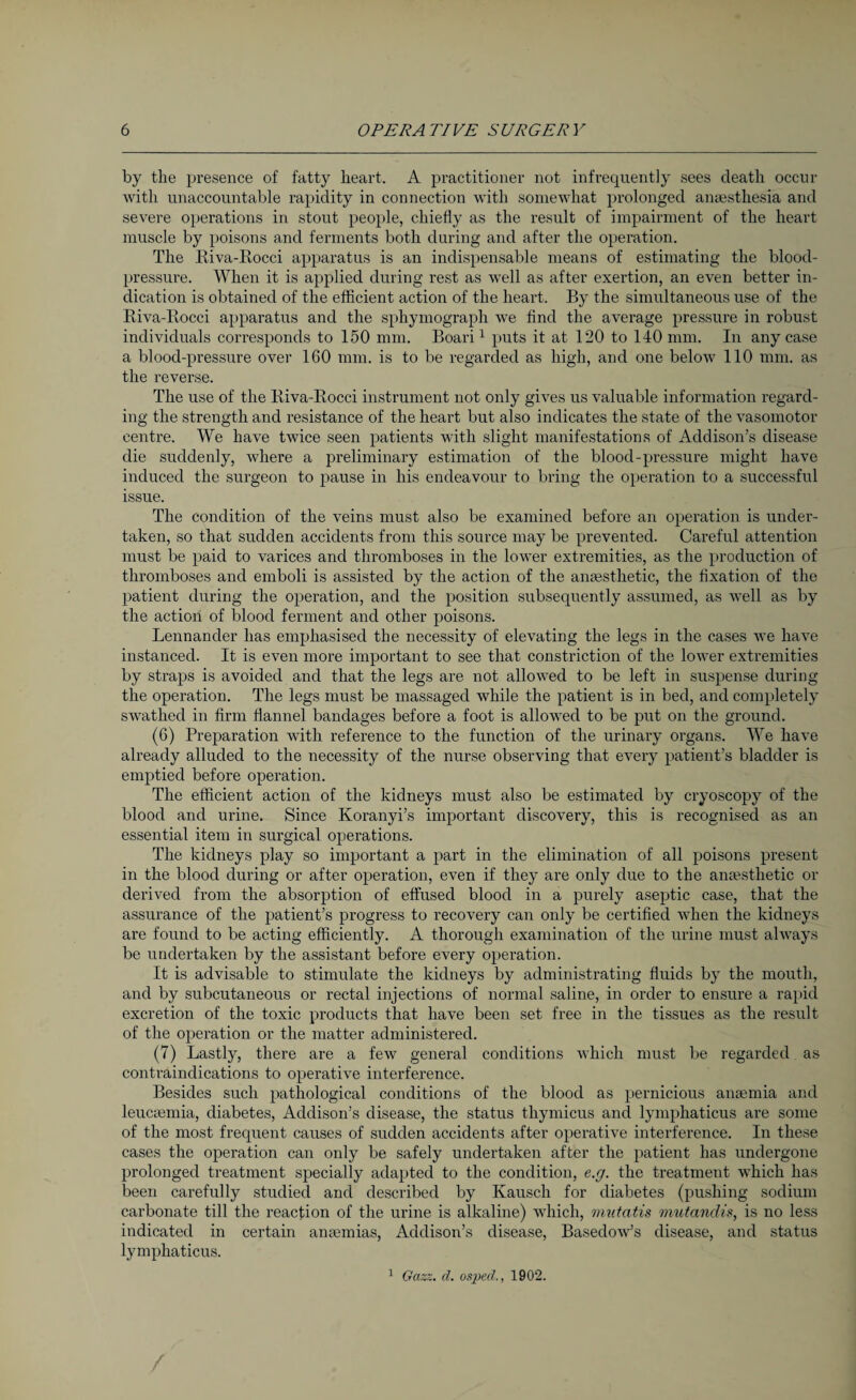 by the presence of fatty heart. A practitioner not infrequently sees death occur with unaccountable rapidity in connection with somewhat prolonged anaesthesia and severe operations in stout people, chiefly as the result of impairment of the heart muscle by poisons and ferments both during and after the operation. The Riva-Rocci apparatus is an indispensable means of estimating the blood- pressure. When it is applied during rest as well as after exertion, an even better in¬ dication is obtained of the efficient action of the heart. By the simultaneous use of the Riva-Rocci apparatus and the sphymograph we find the average pressure in robust individuals corresponds to 150 mm. Boari1 puts it at 120 to 140 mm. In any case a blood-pressure over 160 mm. is to be regarded as high, and one below 110 mm. as the reverse. The use of the Riva-Rocci instrument not only gives us valuable information regard¬ ing the strength and resistance of the heart but also indicates the state of the vasomotor centre. We have twice seen patients with slight manifestations of Addison’s disease die suddenly, where a preliminary estimation of the blood-pressure might have induced the surgeon to pause in his endeavour to bring the operation to a successful issue. The condition of the veins must also be examined before an operation is under¬ taken, so that sudden accidents from this source may be prevented. Careful attention must be paid to varices and thromboses in the lower extremities, as the production of thromboses and emboli is assisted by the action of the anaesthetic, the fixation of the patient during the operation, and the position subsequently assumed, as well as by the action of blood ferment and other poisons. Lennander has emphasised the necessity of elevating the legs in the cases we have instanced. It is even more important to see that constriction of the lower extremities by straps is avoided and that the legs are not allowed to be left in suspense during the operation. The legs must be massaged while the patient is in bed, and completely swathed in firm flannel bandages before a foot is allowed to be put on the ground. (6) Preparation with reference to the function of the urinary organs. We have already alluded to the necessity of the nurse observing that every patient’s bladder is emptied before operation. The efficient action of the kidneys must also be estimated by cryoscopy of the blood and urine. Since Koranyi’s important discovery, this is recognised as an essential item in surgical operations. The kidneys play so important a part in the elimination of all poisons present in the blood during or after operation, even if they are only due to the anaesthetic or derived from the absorption of effused blood in a purely aseptic case, that the assurance of the patient’s progress to recovery can only be certified when the kidneys are found to be acting efficiently. A thorough examination of the urine must always be undertaken by the assistant before every operation. It is advisable to stimulate the kidneys by administrating fluids by the mouth, and by subcutaneous or rectal injections of normal saline, in order to ensure a rapid excretion of the toxic products that have been set free in the tissues as the result of the operation or the matter administered. (7) Lastly, there are a few general conditions which must be regarded as contraindications to operative interference. Besides such pathological conditions of the blood as pernicious anaemia and leucaemia, diabetes, Addison’s disease, the status thymicus and lymphaticus are some of the most frequent causes of sudden accidents after operative interference. In these cases the operation can only be safely undertaken after the patient has undergone prolonged treatment specially adapted to the condition, e.g. the treatment which has been carefully studied and described by Kausch for diabetes (pushing sodium carbonate till the reaction of the urine is alkaline) which, mutatis mutandis, is no less indicated in certain anaemias, Addison’s disease, Basedow’s disease, and status lymphaticus. 1 Gazz. cl. osjJecl., 1902.